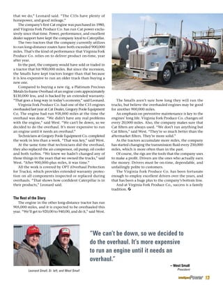 that we do,” Leonard said. “The C15s have plenty of
horsepower, and good mileage.”
The company’s first Cat engine was purchased in 1980,
and Virginia Fork Produce Co. has run Cat power exclu-
sively since that time. Power, performance, and excellent
dealer support have kept the company loyal to Caterpillar.
The two tractors that the company currently utilizes
to run long-distance routes have both exceeded 900,000
miles. That’s the kind of performance that Virginia Fork
Produce Co. relies on to deliver product on-time, year
after year.
In the past, the company would have sold or traded in
a tractor that hit 900,000 miles. But since the recession,
the Smalls have kept tractors longer than that because
it is less expensive to run an older truck than buying a
new one.
Compared to buying a new rig, a Platinum Precious
Metals In-frame Overhaul of an engine costs approximately
$130,000 less, and is backed by an extended warranty.
“That goes a long way in today’s economy,” said Leonard.
Virginia Fork Produce Co. had one of the C15 engines
overhauled last year at Cat Dealer, Gregory Poole Equipment
Co. The engine had run 918,000 miles at the time the
overhaul was done. “We didn’t have any real problems
with the engine,” said West. “We can’t be down, so we
decided to do the overhaul. It’s more expensive to run
an engine until it needs an overhaul.”
Technicians at Gregory Poole Equipment Co. completed
the work in less than a week. “That was key,” said West.
At the same time that technicians did the overhaul,
they also replaced the air compressor, oil pump, oil cooler
and both turbos. “We knew we hadn’t changed any of
those things in the years that we owned the trucks,” said
West. “After 900,000-plus miles, it was time.”
All the work is covered by OPT (Overhaul Protection
for Trucks), which provides extended warranty protec-
tion on all components inspected or replaced during
overhauls. “That shows how confident Caterpillar is in
their products,” Leonard said.
The Rest of the Story
The engine in the other long-distance tractor has run
905,000 miles, and it is expected to be overhauled this
year. “We’ll get to 920,00 to 940,00, and do it,” said West.
The Smalls aren’t sure how long they will run the
trucks, but believe the overhauled engines may be good
for another 900,000 miles.
An emphasis on preventive maintenance is key to the
engines’ long life. Virginia Fork Produce Co. changes oil
every 20,000 miles. Also, the company makes sure that
Cat filters are always used. “We don’t run anything but
Cat filters,” said West. “They’re so much better than the
aftermarket filters. They’re more solid.”
As the tractors accumulate more miles, the company
has started changing the transmission fluid every 250,000
miles, which is more often than in the past.
Of course, the rigs are the tools that the company uses
to make a profit. Drivers are the ones who actually earn
the money. Drivers must be on-time, dependable, and
unfailingly polite to customers.
The Virginia Fork Produce Co. has been fortunate
enough to employ excellent drivers over the years, and
that has been a huge plus to the company’s bottom line.
And at Virginia Fork Produce Co., success is a family
tradition.
“We can’t be down, so we decided to
do the overhaul. It’s more expensive
to run an engine until it needs an
overhaul.”
– West Small
PresidentLeonard Small, Sr. left, and West Small
13
 