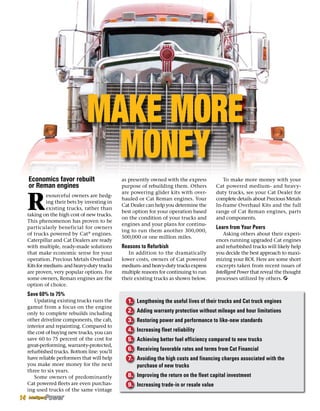 Make More
Money
R
esourceful owners are hedg-
ing their bets by investing in
existing trucks, rather than
taking on the high cost of new trucks.
This phenomenon has proven to be
particularly beneficial for owners
of trucks powered by Cat®
engines.
Caterpillar and Cat Dealers are ready
with multiple, ready-made solutions
that make economic sense for your
operation. Precious Metals Overhaul
Kits for medium- and heavy-duty trucks
are proven, very popular options. For
some owners, Reman engines are the
option of choice.
Save 60% to 75%
Updating existing trucks runs the
gamut from a focus on the engine
only to complete rebuilds including
other driveline components, the cab,
interior and repainting. Compared to
the cost of buying new trucks, you can
save 60 to 75 percent of the cost for
great-performing, warranty-protected,
refurbished trucks. Bottom line: you’ll
have reliable performers that will help
you make more money for the next
three to six years.
Some owners of predominantly
Cat powered fleets are even purchas-
ing used trucks of the same vintage
as presently owned with the express
purpose of rebuilding them. Others
are powering glider kits with over-
hauled or Cat Reman engines. Your
Cat Dealer can help you determine the
best option for your operation based
on the condition of your trucks and
engines and your plans for continu-
ing to run them another 300,000,
500,000 or one million miles.
Reasons to Refurbish
In addition to the dramatically
lower costs, owners of Cat powered
medium- and heavy-duty trucks express
multiple reasons for continuing to run
their existing trucks as shown below.
To make more money with your
Cat powered medium- and heavy-
duty trucks, see your Cat Dealer for
complete details about Precious Metals
In-frame Overhaul Kits and the full
range of Cat Reman engines, parts
and components.
Learn from Your Peers
Asking others about their experi-
ences running upgraded Cat engines
and refurbished trucks will likely help
you decide the best approach to maxi-
mizing your ROI. Here are some short
excerpts taken from recent issues of
Intelligent Power that reveal the thought
processes utilized by others.
Economics favor rebuilt
or Reman engines
1.	 Lengthening the useful lives of their trucks and Cat truck engines
2.	 Adding warranty protection without mileage and hour limitations
3.	 Restoring power and performance to like-new standards
4.	Increasing fleet reliability
5.	 Achieving better fuel efficiency compared to new trucks
6.	 Receiving favorable rates and terms from Cat Financial
7.	 Avoiding the high costs and financing charges associated with the
	 purchase of new trucks
8.	Improving the return on the fleet capital investment
9.	Increasing trade-in or resale value
14
 