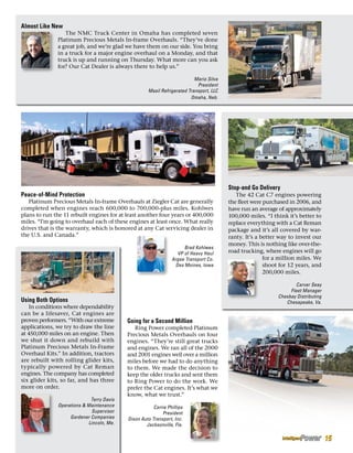 Almost Like New
The NMC Truck Center in Omaha has completed seven
Platinum Precious Metals In-frame Overhauls. “They’ve done
a great job, and we’re glad we have them on our side. You bring
in a truck for a major engine overhaul on a Monday, and that
truck is up and running on Thursday. What more can you ask
for? Our Cat Dealer is always there to help us.”
Mario Silva
President
Masil Refrigerated Transport, LLC
Omaha, Neb.
Peace-of-Mind Protection
Platinum Precious Metals In-frame Overhauls at Ziegler Cat are generally
completed when engines reach 600,000 to 700,000-plus miles. Kohlwes
plans to run the 11 rebuilt engines for at least another four years or 400,000
miles. “I’m going to overhaul each of these engines at least once. What really
drives that is the warranty, which is honored at any Cat servicing dealer in
the U.S. and Canada.”
Brad Kohlwes
VP of Heavy Haul
Argee Transport Co.
Des Moines, Iowa
Stop-and Go Delivery
The 42 Cat C7 engines powering
the fleet were purchased in 2006, and
have run an average of approximately
100,000 miles. “I think it’s better to
replace everything with a Cat Reman
package and it’s all covered by war-
ranty. It’s a better way to invest our
money. This is nothing like over-the-
road trucking, where engines will go
for a million miles. We
shoot for 12 years, and
200,000 miles.
Carver Seay
Fleet Manager
Chesbay Distributing
Chesapeake, Va.Using Both Options
In conditions where dependability
can be a lifesaver, Cat engines are
proven performers. “With our extreme
applications, we try to draw the line
at 450,000 miles on an engine. Then
we shut it down and rebuild with
Platinum Precious Metals In-Frame
Overhaul Kits.” In addition, tractors
are rebuilt with rolling glider kits,
typically powered by Cat Reman
engines. The company has completed
six glider kits, so far, and has three
more on order.
Terry Davis
Operations  Maintenance
Supervisor
Gardener Companies
Lincoln, Me.
Going for a Second Million
Ring Power completed Platinum
Precious Metals Overhauls on four
engines. “They’re still great trucks
and engines. We ran all of the 2000
and 2001 engines well over a million
miles before we had to do anything
to them. We made the decision to
keep the older trucks and sent them
to Ring Power to do the work. We
prefer the Cat engines. It’s what we
know, what we trust.”
Carrie Phillips
President
Dixon Auto Transport, Inc.
Jacksonville, Fla.
15
 