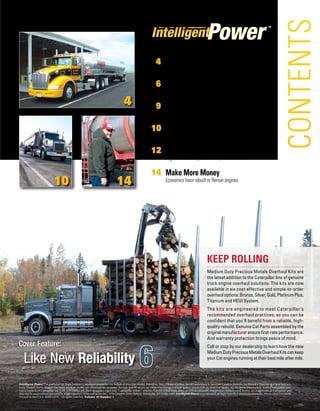 Intelligent Power™ is published by High Velocity Communications Inc. on behalf of your Cat Dealer. Publisher, Tim O’Brien • Editor, Barry Gantenbein • Associate Creative Director, Jay Blazek • Director of Client Services,
Kelly Pemper. Every attempt has been made to ensure specifications are accurate. Because specifications are subject to change without notice, check with us, your Cat Dealer, for the latest information. Some photography pro-
vided courtesy of Caterpillar Inc. CAT, CATERPILLAR, their respective logos and “Caterpillar Yellow,” and the POWER EDGE trade dress, as well as corporate and product identity used herein, are trademarks of Caterpillar and
may not be used without permission. High Velocity Communications Inc., 1720 Dolphin Drive Suite D, Waukesha, WI 53186-1489. Intelligent Power is a trademark of High Velocity Communications Inc. Phone (262) 544-6600.
Printed in the U.S.A. ©2013 HVC. All rights reserved. Volume 10 Number 1.
™
S u m m e r 2 01 3
CONTENTS
4
10 14
	 4	Retaining Engines Key to Success
Refurbishing at 1/4 to 1/3 the cost of new trucks
	 6	Like New Reliability
Cat Reman engines power wood hauling fleet
	 9	Keep it Fresh
Produce hauling tips
	10	 Regrouping and Retooling for Success
		Diversity of services, fleet reliability keys to customer service
12	Going the Distance
Engines deliver beyond the 900,000-mile mark
14	 Make More Money
Economics favor rebuilt or Reman engines
Keep Rolling
Medium Duty Precious Metals Overhaul Kits are
the latest addition to the Caterpillar line of genuine
truck engine overhaul solutions. The kits are now
available in six cost-effective and simple-to-order
overhauloptions:Bronze,Silver,Gold,PlatinumPlus,
Titanium and HEUI System.
The kits are engineered to meet Caterpillar’s
recommended overhaul practices, so you can be
confident that you’ll benefit from a reliable, high-
quality rebuild. Genuine Cat Parts assembled by the
originalmanufacturerensurefirst-rateperformance.
And warranty protection brings peace of mind.
Call or stop by our dealership to learn how the new
MediumDutyPreciousMetalsOverhaulKitscankeep
yourCatenginesrunningattheirbest mileafter mile.
6
Cover Feature:
Like New Reliability
 