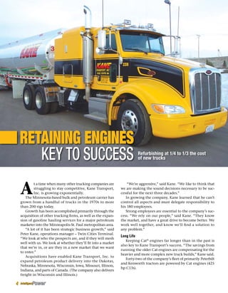 Retaining Engines
Key to Success
A
t a time when many other trucking companies are
struggling to stay competitive, Kane Transport,
Inc. is growing exponentially.
The Minnesota-based bulk and petroleum carrier has
grown from a handful of trucks in the 1970s to more
than 200 rigs today.
Growth has been accomplished primarily through the
acquisition of other trucking firms, as well as the expan-
sion of gasoline hauling services for a major petroleum
marketer into the Minneapolis-St. Paul metropolitan area.
“A lot of it has been strategic business growth,” said
Peter Kane, operations manager – Twin Cities Terminal.
“We look at who the prospects are, and if they will mesh
well with us. We look at whether they’ll fit into a market
that we’re in, or are they in a new market that we want
to enter.”
Acquisitions have enabled Kane Transport, Inc. to
expand petroleum product delivery into the Dakotas,
Nebraska, Minnesota, Wisconsin, Iowa, Missouri, Illinois,
Indiana, and parts of Canada. (The company also delivers
freight in Wisconsin and Illinois.)
“We’re aggressive,” said Kane. “We like to think that
we are making the sound decisions necessary to be suc-
cessful for the next three decades.”
In growing the company, Kane learned that he can’t
control all aspects and must delegate responsibility to
his 180 employees.
Strong employees are essential to the company’s suc-
cess. “We rely on our people,” said Kane. “They know
the market, and have a great drive to become better. We
work well together, and know we’ll find a solution to
any problem.”
Long Life
Keeping Cat®
engines far longer than in the past is
also key to Kane Transport’s success. “The savings from
running the older Cat engines are compensating for the
heavier and more complex new truck builds,” Kane said.
Forty-two of the company’s fleet of primarily Peterbilt
and Kenworth tractors are powered by Cat engines (425
hp C13s).
Refurbishing at 1/4 to 1/3 the cost
of new trucks
4
 