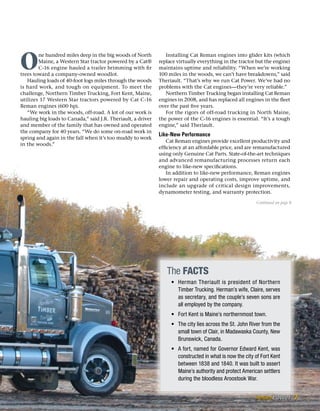 O
ne hundred miles deep in the big woods of North
Maine, a Western Star tractor powered by a Cat®
C-16 engine hauled a trailer brimming with fir
trees toward a company-owned woodlot.
Hauling loads of 40-foot logs miles through the woods
is hard work, and tough on equipment. To meet the
challenge, Northern Timber Trucking, Fort Kent, Maine,
utilizes 17 Western Star tractors powered by Cat C-16
Reman engines (600 hp).
“We work in the woods, off-road. A lot of our work is
hauling big loads to Canada,” said J.R. Theriault, a driver
and member of the family that has owned and operated
the company for 40 years. “We do some on-road work in
spring and again in the fall when it’s too muddy to work
in the woods.”
Installing Cat Reman engines into glider kits (which
replace virtually everything in the tractor but the engine)
maintains uptime and reliability. “When we’re working
100 miles in the woods, we can’t have breakdowns,” said
Theriault. “That’s why we run Cat Power. We’ve had no
problems with the Cat engines—they’re very reliable.”
Northern Timber Trucking began installing Cat Reman
engines in 2008, and has replaced all engines in the fleet
over the past five years.
For the rigors of off-road trucking in North Maine,
the power of the C-16 engines is essential. “It’s a tough
engine,” said Theriault.
Like-New Performance
Cat Reman engines provide excellent productivity and
efficiency at an affordable price, and are remanufactured
using only Genuine Cat Parts. State-of-the-art techniques
and advanced remanufacturing processes return each
engine to like-new specifications.
In addition to like-new performance, Reman engines
lower repair and operating costs, improve uptime, and
include an upgrade of critical design improvements,
dynamometer testing, and warranty protection.
Continued on page 8
The Facts
•	 Herman Theriault is president of Northern
Timber Trucking. Herman’s wife, Claire, serves
as secretary, and the couple’s seven sons are
all employed by the company.
•	 Fort Kent is Maine’s northernmost town.
•	 The city lies across the St. John River from the
small town of Clair, in Madawaska County, New
Brunswick, Canada.
•	 A fort, named for Governor Edward Kent, was
constructed in what is now the city of Fort Kent
between 1838 and 1840. It was built to assert
Maine’s authority and protect American settlers
during the bloodless Aroostook War.
7
 