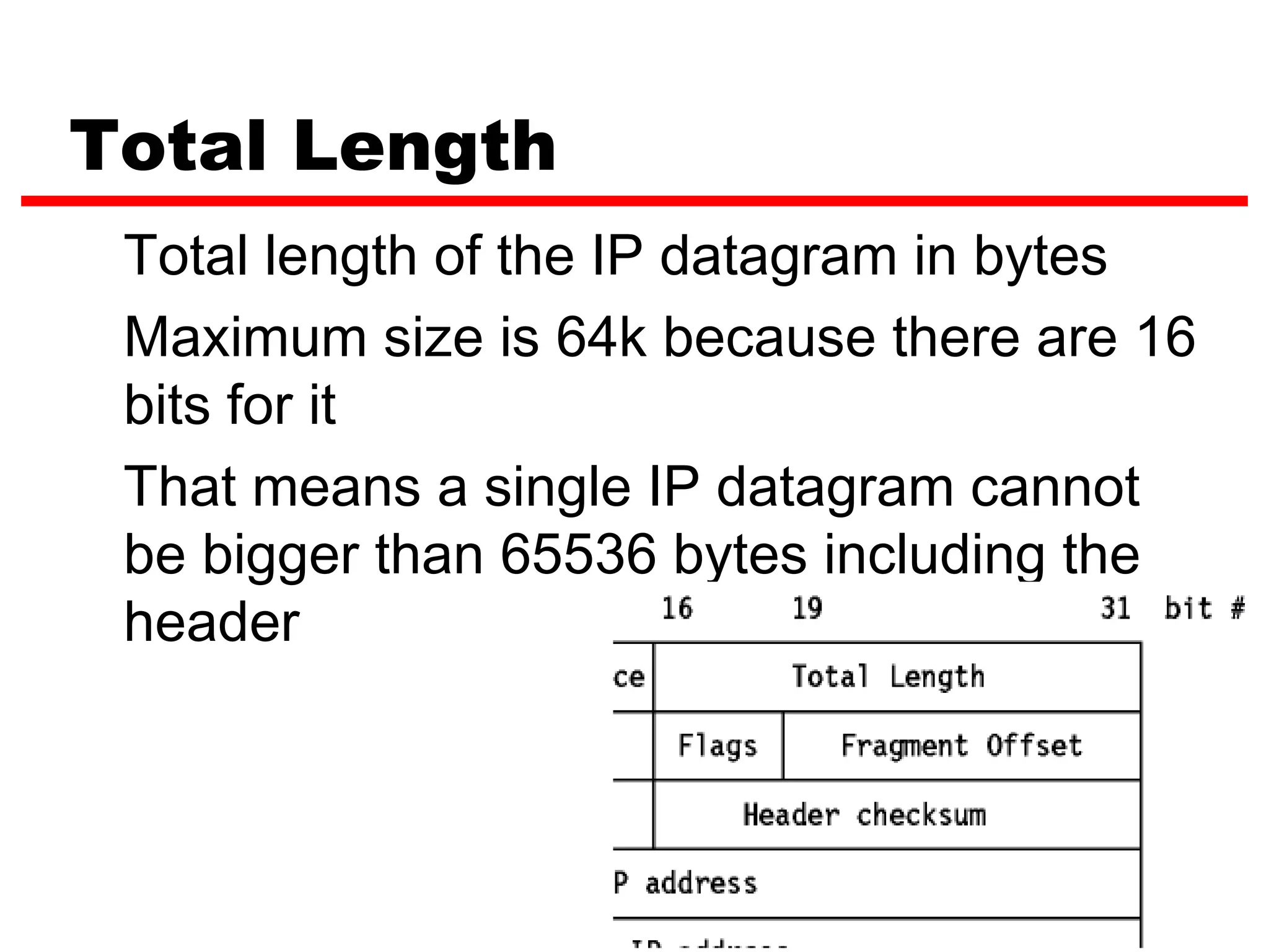 Total Length
 Total length of the IP datagram in bytes
 Maximum size is 64k because there are 16
 bits for it
 That means a single IP datagram cannot
 be bigger than 65536 bytes including the
 header




                               11
 