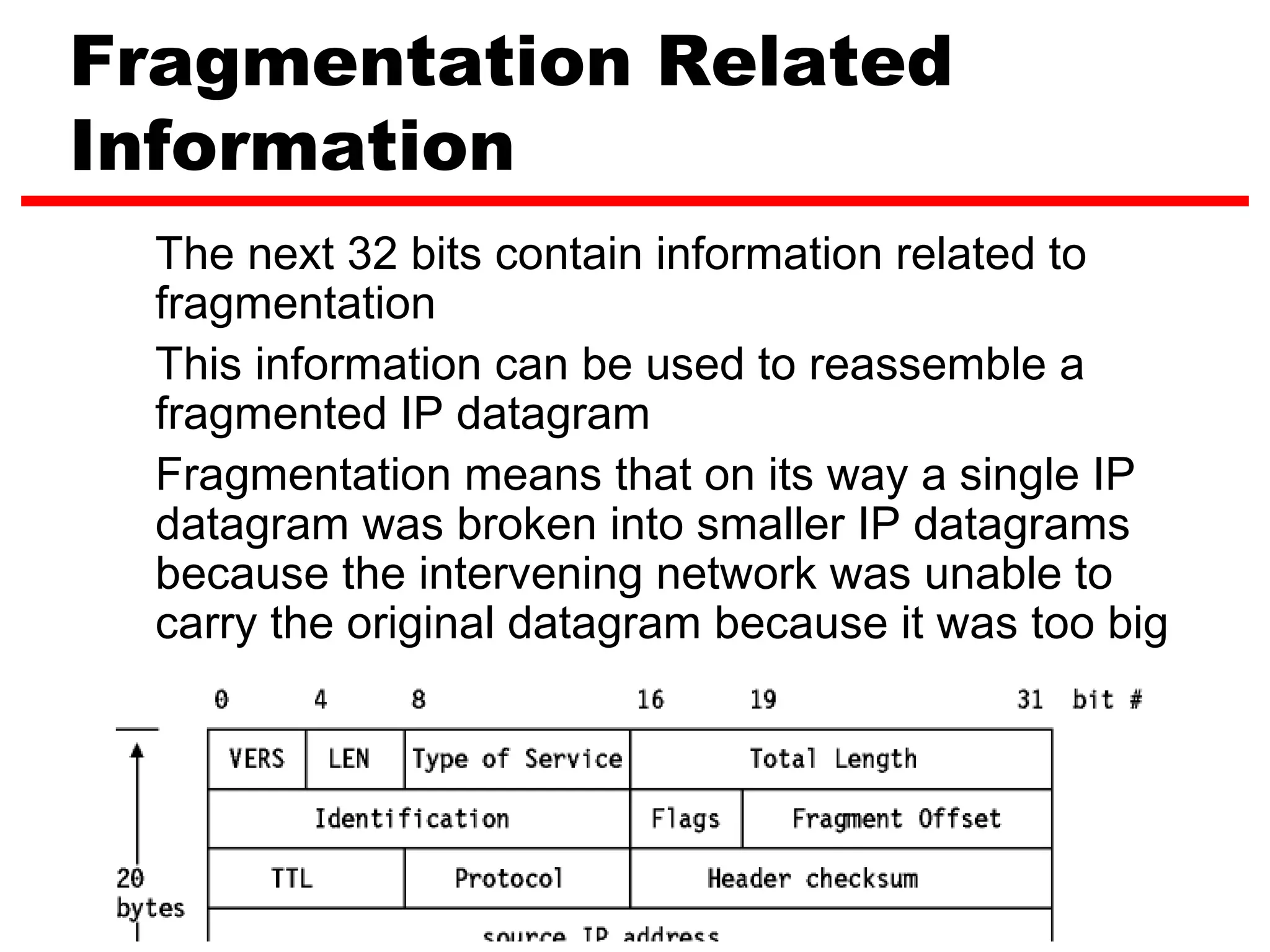 Fragmentation Related
Information
  The next 32 bits contain information related to
  fragmentation
  This information can be used to reassemble a
  fragmented IP datagram
  Fragmentation means that on its way a single IP
  datagram was broken into smaller IP datagrams
  because the intervening network was unable to
  carry the original datagram because it was too big




                                         12
 