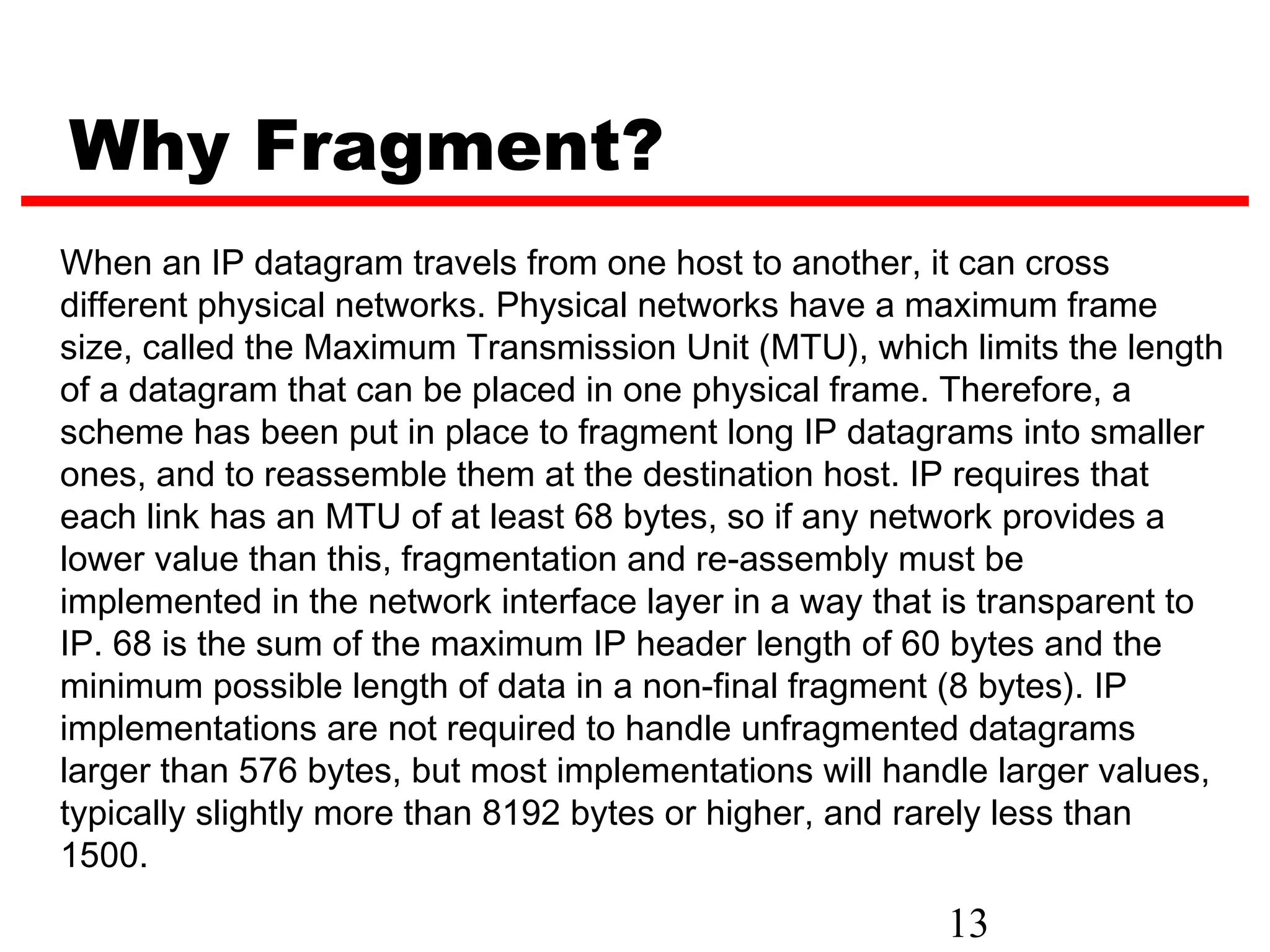 Why Fragment?
When an IP datagram travels from one host to another, it can cross
different physical networks. Physical networks have a maximum frame
size, called the Maximum Transmission Unit (MTU), which limits the length
of a datagram that can be placed in one physical frame. Therefore, a
scheme has been put in place to fragment long IP datagrams into smaller
ones, and to reassemble them at the destination host. IP requires that
each link has an MTU of at least 68 bytes, so if any network provides a
lower value than this, fragmentation and re-assembly must be
implemented in the network interface layer in a way that is transparent to
IP. 68 is the sum of the maximum IP header length of 60 bytes and the
minimum possible length of data in a non-final fragment (8 bytes). IP
implementations are not required to handle unfragmented datagrams
larger than 576 bytes, but most implementations will handle larger values,
typically slightly more than 8192 bytes or higher, and rarely less than
1500.
                                                        13
 