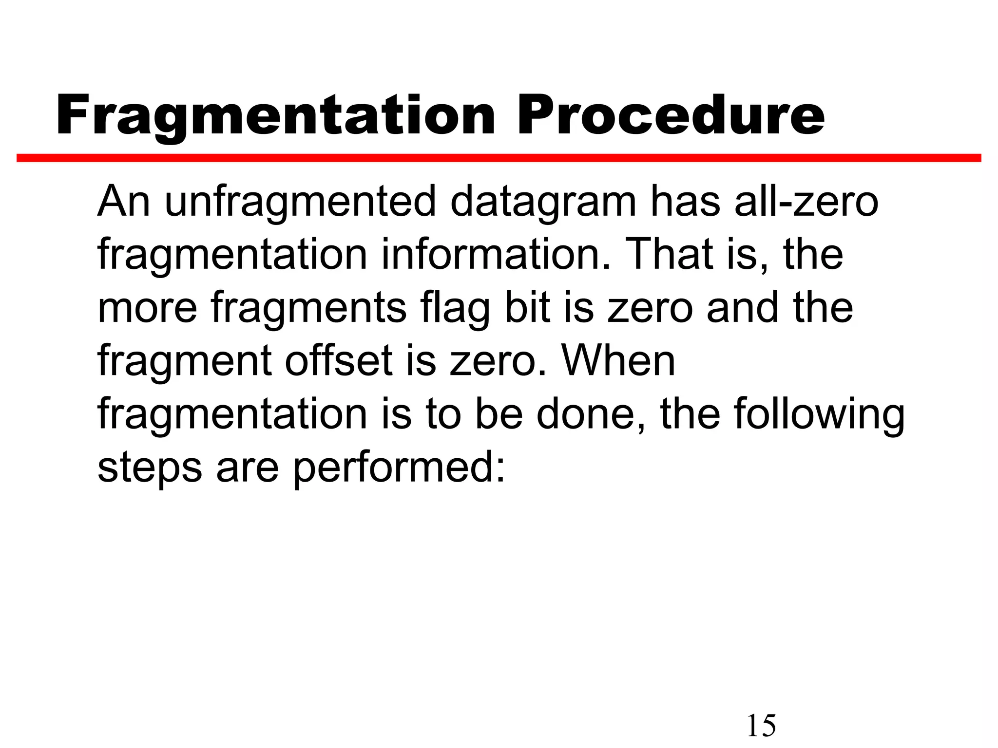 Fragmentation Procedure
 An unfragmented datagram has all-zero
 fragmentation information. That is, the
 more fragments flag bit is zero and the
 fragment offset is zero. When
 fragmentation is to be done, the following
 steps are performed:




                                  15
 