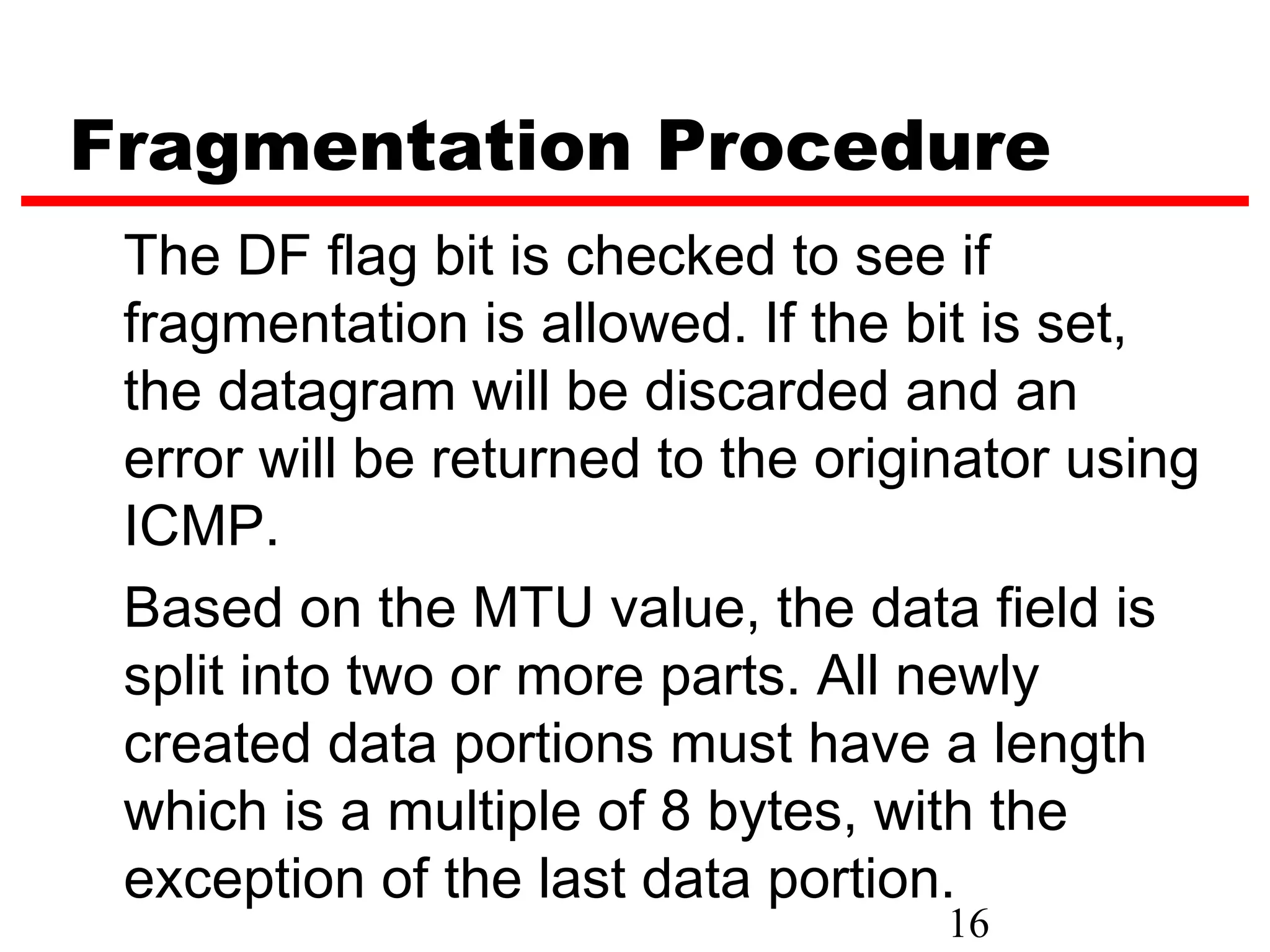 Fragmentation Procedure
 The DF flag bit is checked to see if
 fragmentation is allowed. If the bit is set,
 the datagram will be discarded and an
 error will be returned to the originator using
 ICMP.
 Based on the MTU value, the data field is
 split into two or more parts. All newly
 created data portions must have a length
 which is a multiple of 8 bytes, with the
 exception of the last data portion.
                                    16
 