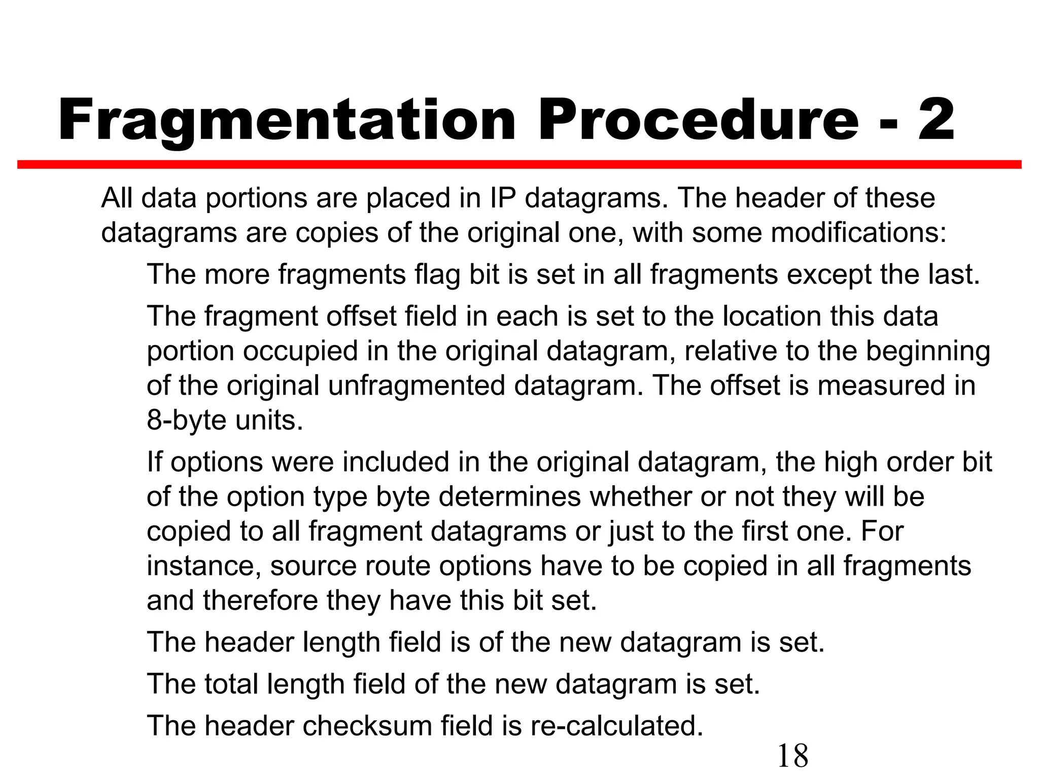 Fragmentation Procedure - 2
 All data portions are placed in IP datagrams. The header of these
 datagrams are copies of the original one, with some modifications:
     The more fragments flag bit is set in all fragments except the last.
     The fragment offset field in each is set to the location this data
     portion occupied in the original datagram, relative to the beginning
     of the original unfragmented datagram. The offset is measured in
     8-byte units.
     If options were included in the original datagram, the high order bit
     of the option type byte determines whether or not they will be
     copied to all fragment datagrams or just to the first one. For
     instance, source route options have to be copied in all fragments
     and therefore they have this bit set.
     The header length field is of the new datagram is set.
     The total length field of the new datagram is set.
     The header checksum field is re-calculated.
                                                        18
 