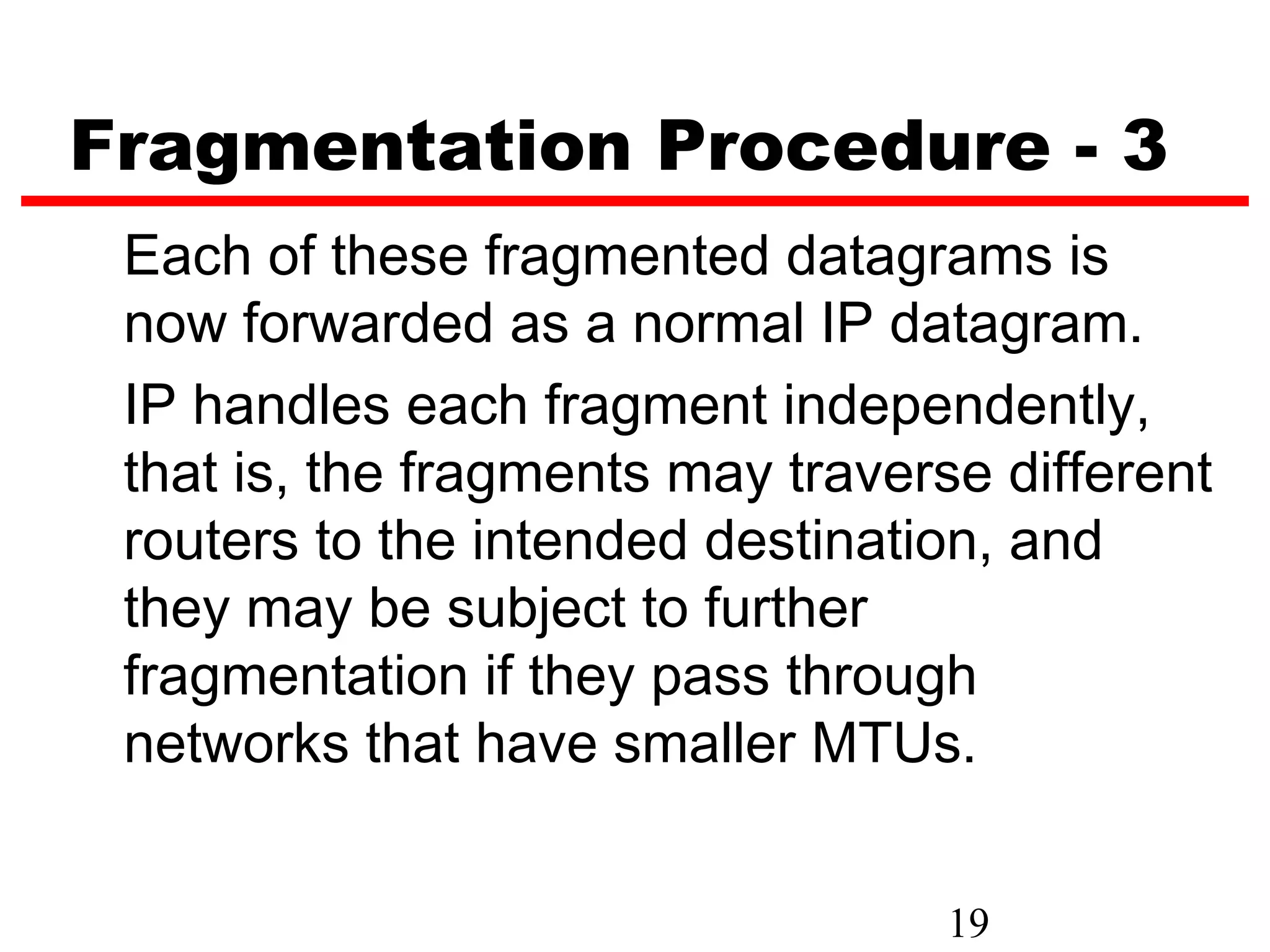 Fragmentation Procedure - 3
 Each of these fragmented datagrams is
 now forwarded as a normal IP datagram.
 IP handles each fragment independently,
 that is, the fragments may traverse different
 routers to the intended destination, and
 they may be subject to further
 fragmentation if they pass through
 networks that have smaller MTUs.


                                   19
 