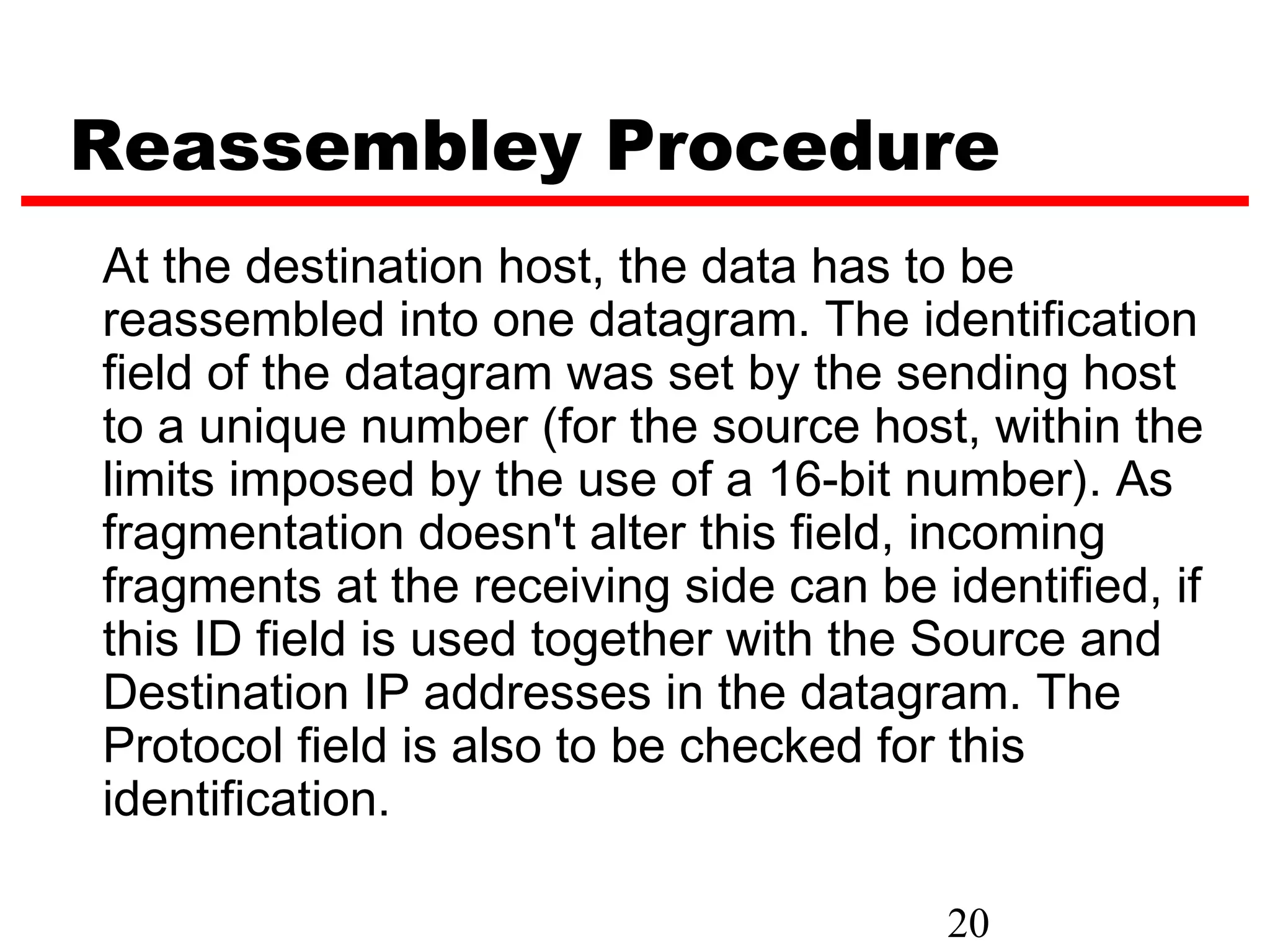 Reassembley Procedure
At the destination host, the data has to be
reassembled into one datagram. The identification
field of the datagram was set by the sending host
to a unique number (for the source host, within the
limits imposed by the use of a 16-bit number). As
fragmentation doesn't alter this field, incoming
fragments at the receiving side can be identified, if
this ID field is used together with the Source and
Destination IP addresses in the datagram. The
Protocol field is also to be checked for this
identification.

                                        20
 