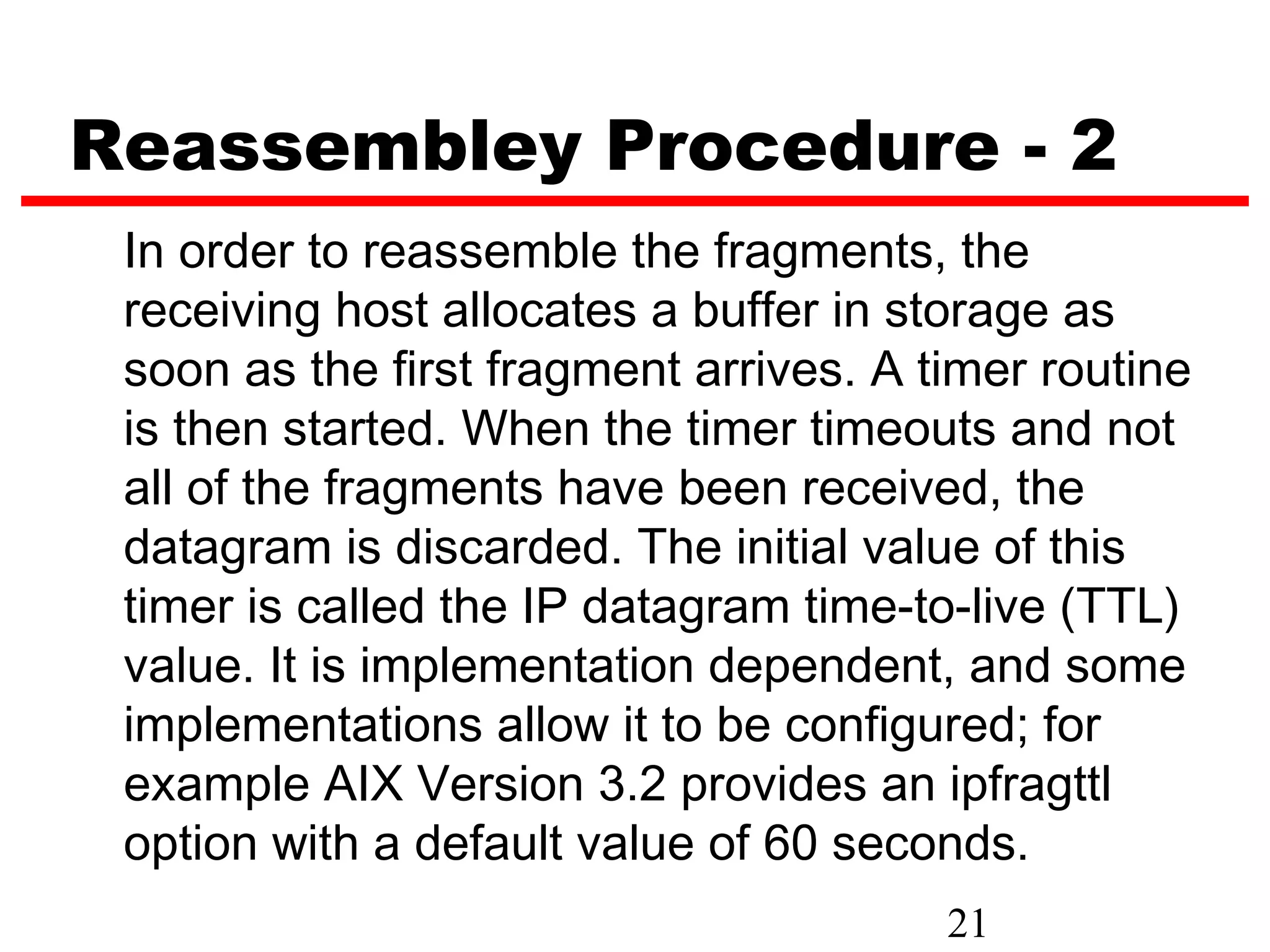 Reassembley Procedure - 2
 In order to reassemble the fragments, the
 receiving host allocates a buffer in storage as
 soon as the first fragment arrives. A timer routine
 is then started. When the timer timeouts and not
 all of the fragments have been received, the
 datagram is discarded. The initial value of this
 timer is called the IP datagram time-to-live (TTL)
 value. It is implementation dependent, and some
 implementations allow it to be configured; for
 example AIX Version 3.2 provides an ipfragttl
 option with a default value of 60 seconds.
                                        21
 