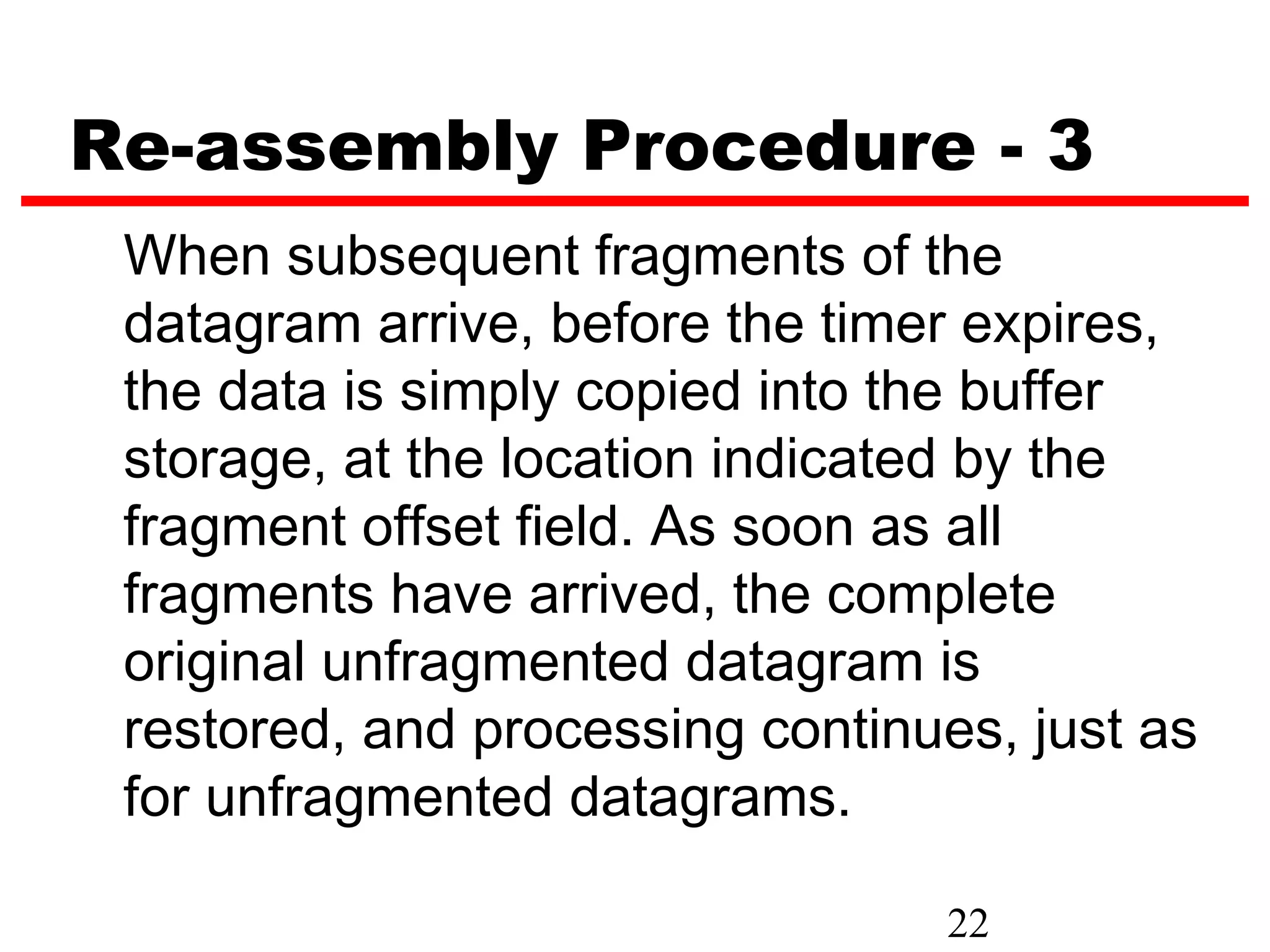 Re-assembly Procedure - 3
 When subsequent fragments of the
 datagram arrive, before the timer expires,
 the data is simply copied into the buffer
 storage, at the location indicated by the
 fragment offset field. As soon as all
 fragments have arrived, the complete
 original unfragmented datagram is
 restored, and processing continues, just as
 for unfragmented datagrams.

                                 22
 