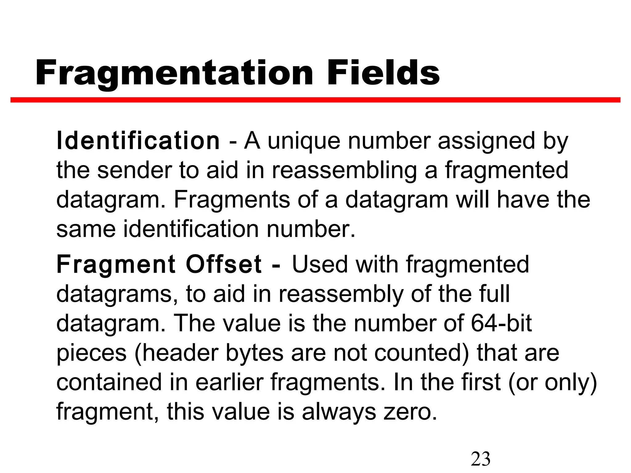 Fragmentation Fields
 Identification - A unique number assigned by
 the sender to aid in reassembling a fragmented
 datagram. Fragments of a datagram will have the
 same identification number.
 Fragment Offset - Used with fragmented
 datagrams, to aid in reassembly of the full
 datagram. The value is the number of 64-bit
 pieces (header bytes are not counted) that are
 contained in earlier fragments. In the first (or only)
 fragment, this value is always zero.
                                          23
 
