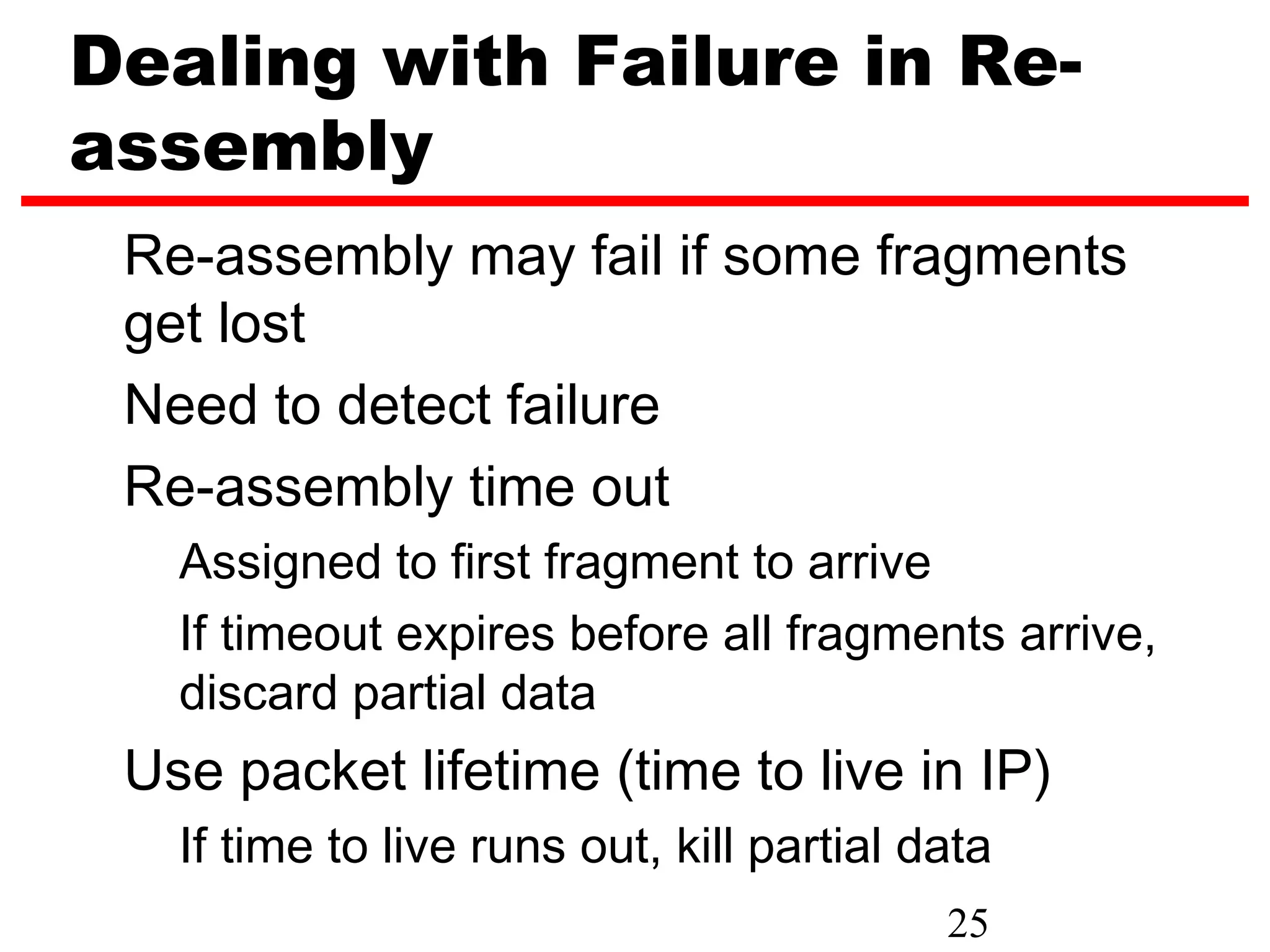 Dealing with Failure in Re-
assembly
 Re-assembly may fail if some fragments
 get lost
 Need to detect failure
 Re-assembly time out
   Assigned to first fragment to arrive
   If timeout expires before all fragments arrive,
   discard partial data
 Use packet lifetime (time to live in IP)
   If time to live runs out, kill partial data
                                           25
 