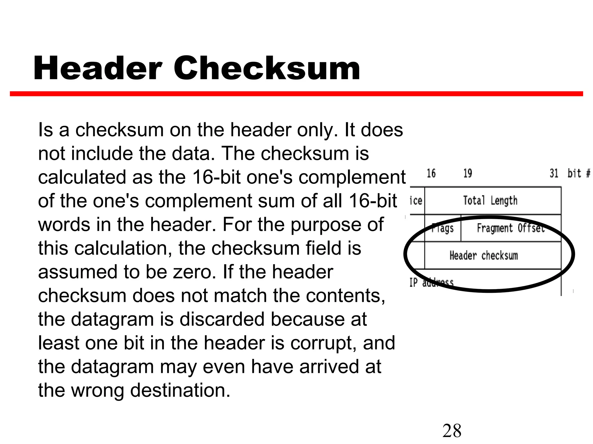 Header Checksum
Is a checksum on the header only. It does
not include the data. The checksum is
calculated as the 16-bit one's complement
of the one's complement sum of all 16-bit
words in the header. For the purpose of
this calculation, the checksum field is
assumed to be zero. If the header
checksum does not match the contents,
the datagram is discarded because at
least one bit in the header is corrupt, and
the datagram may even have arrived at
the wrong destination.

                                              28
 