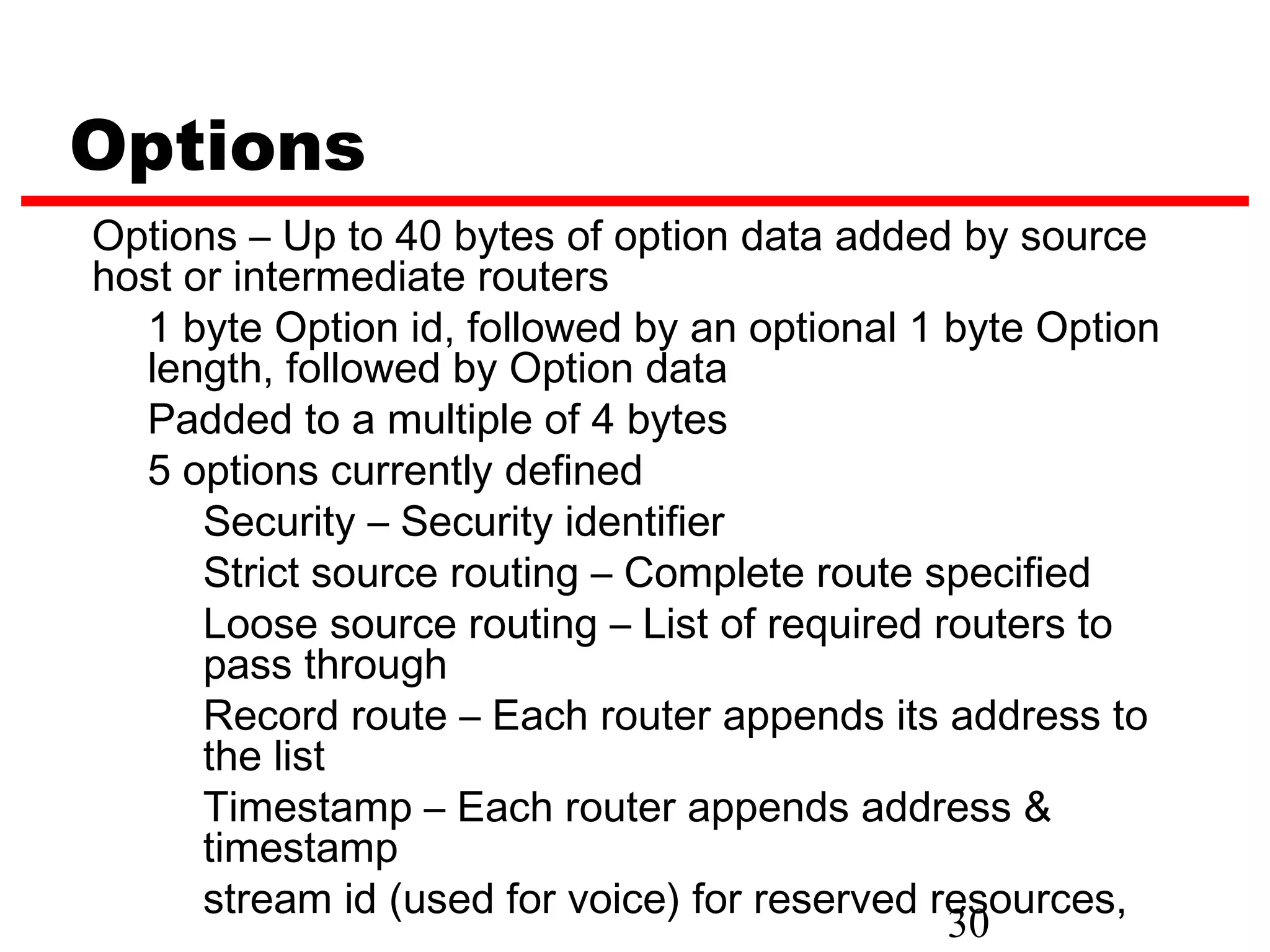 Options
Options – Up to 40 bytes of option data added by source
host or intermediate routers
  1 byte Option id, followed by an optional 1 byte Option
  length, followed by Option data
  Padded to a multiple of 4 bytes
  5 options currently defined
      Security – Security identifier
      Strict source routing – Complete route specified
      Loose source routing – List of required routers to
      pass through
      Record route – Each router appends its address to
      the list
      Timestamp – Each router appends address &
      timestamp
      stream id (used for voice) for reserved resources,
                                               30
 