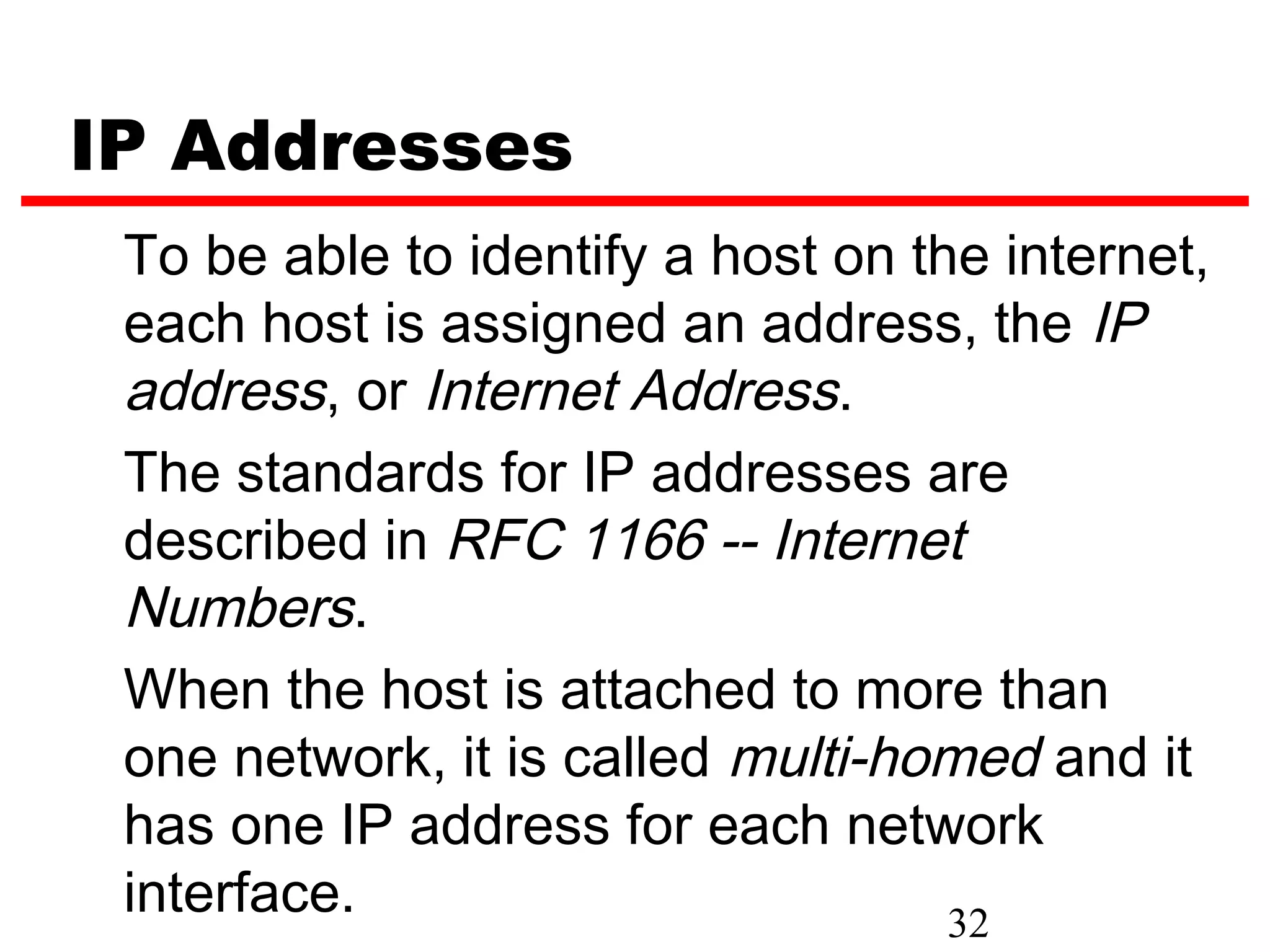 IP Addresses
 To be able to identify a host on the internet,
 each host is assigned an address, the IP
 address, or Internet Address.
 The standards for IP addresses are
 described in RFC 1166 -- Internet
 Numbers.
 When the host is attached to more than
 one network, it is called multi-homed and it
 has one IP address for each network
 interface.                         32
 