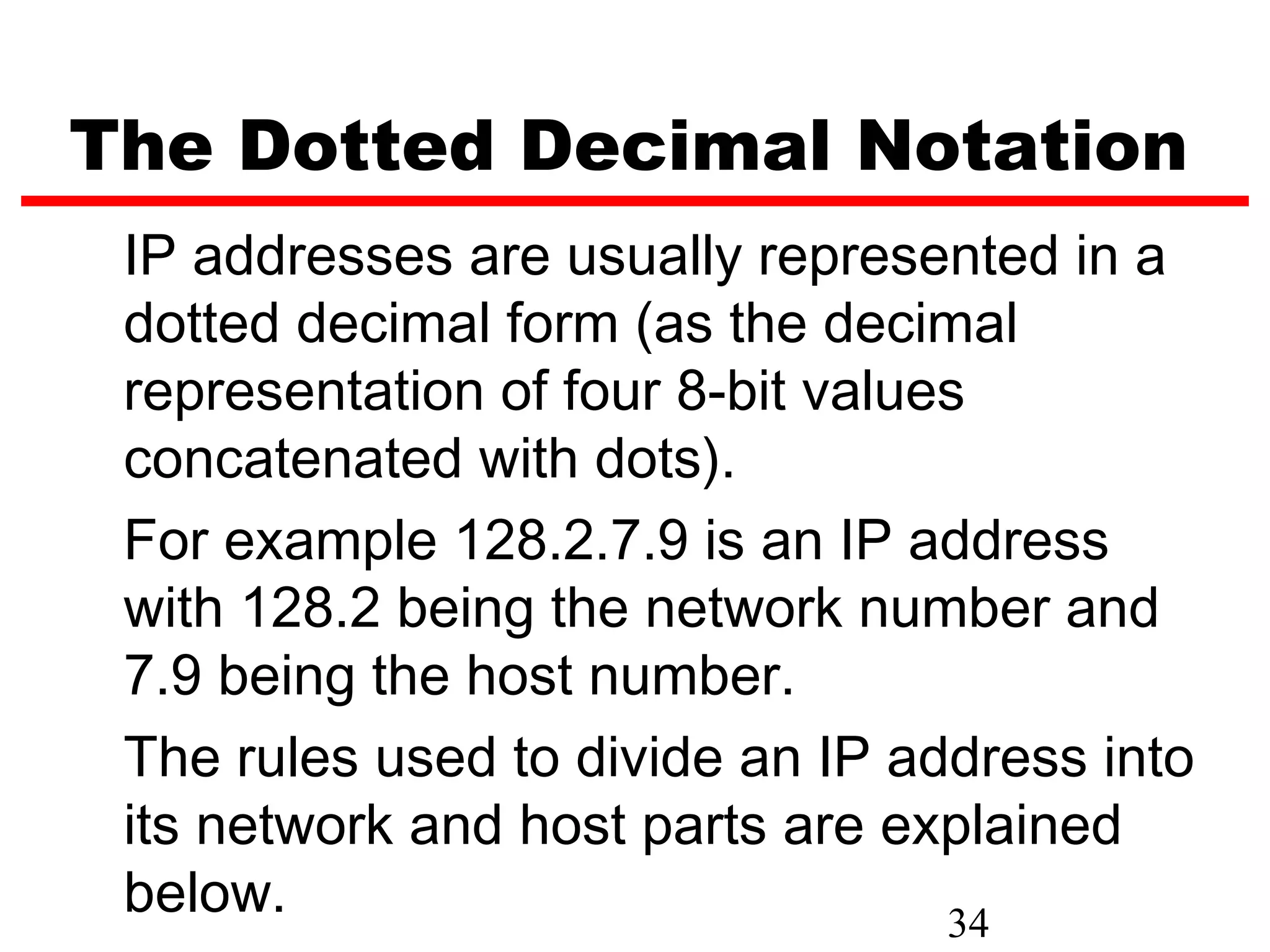 The Dotted Decimal Notation
 IP addresses are usually represented in a
 dotted decimal form (as the decimal
 representation of four 8-bit values
 concatenated with dots).
 For example 128.2.7.9 is an IP address
 with 128.2 being the network number and
 7.9 being the host number.
 The rules used to divide an IP address into
 its network and host parts are explained
 below.                            34
 