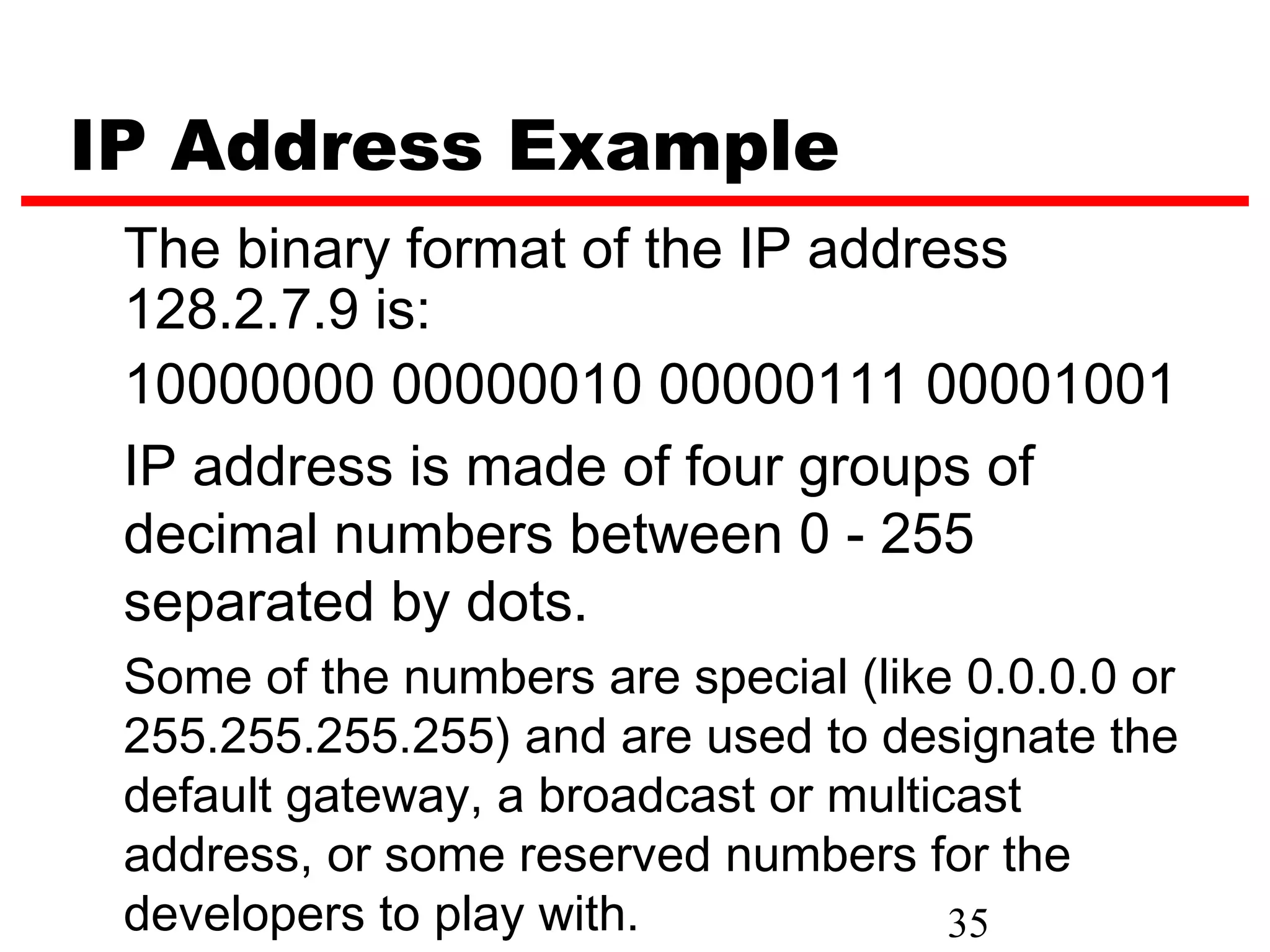 IP Address Example
 The binary format of the IP address
 128.2.7.9 is:
 10000000 00000010 00000111 00001001
 IP address is made of four groups of
 decimal numbers between 0 - 255
 separated by dots.
 Some of the numbers are special (like 0.0.0.0 or
 255.255.255.255) and are used to designate the
 default gateway, a broadcast or multicast
 address, or some reserved numbers for the
 developers to play with.              35
 