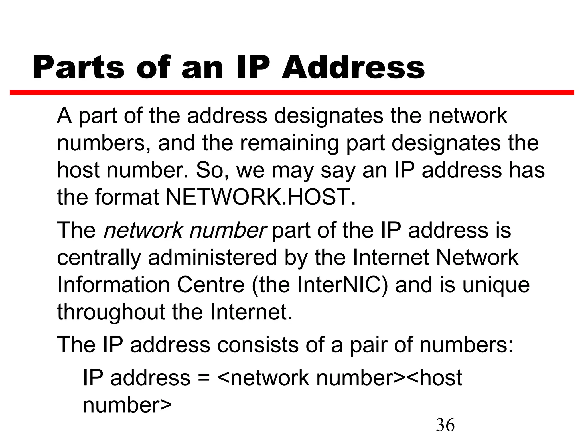 Parts of an IP Address
 A part of the address designates the network
 numbers, and the remaining part designates the
 host number. So, we may say an IP address has
 the format NETWORK.HOST.
 The network number part of the IP address is
 centrally administered by the Internet Network
 Information Centre (the InterNIC) and is unique
 throughout the Internet.
 The IP address consists of a pair of numbers:
    IP address = <network number><host
    number>
                                     36
 