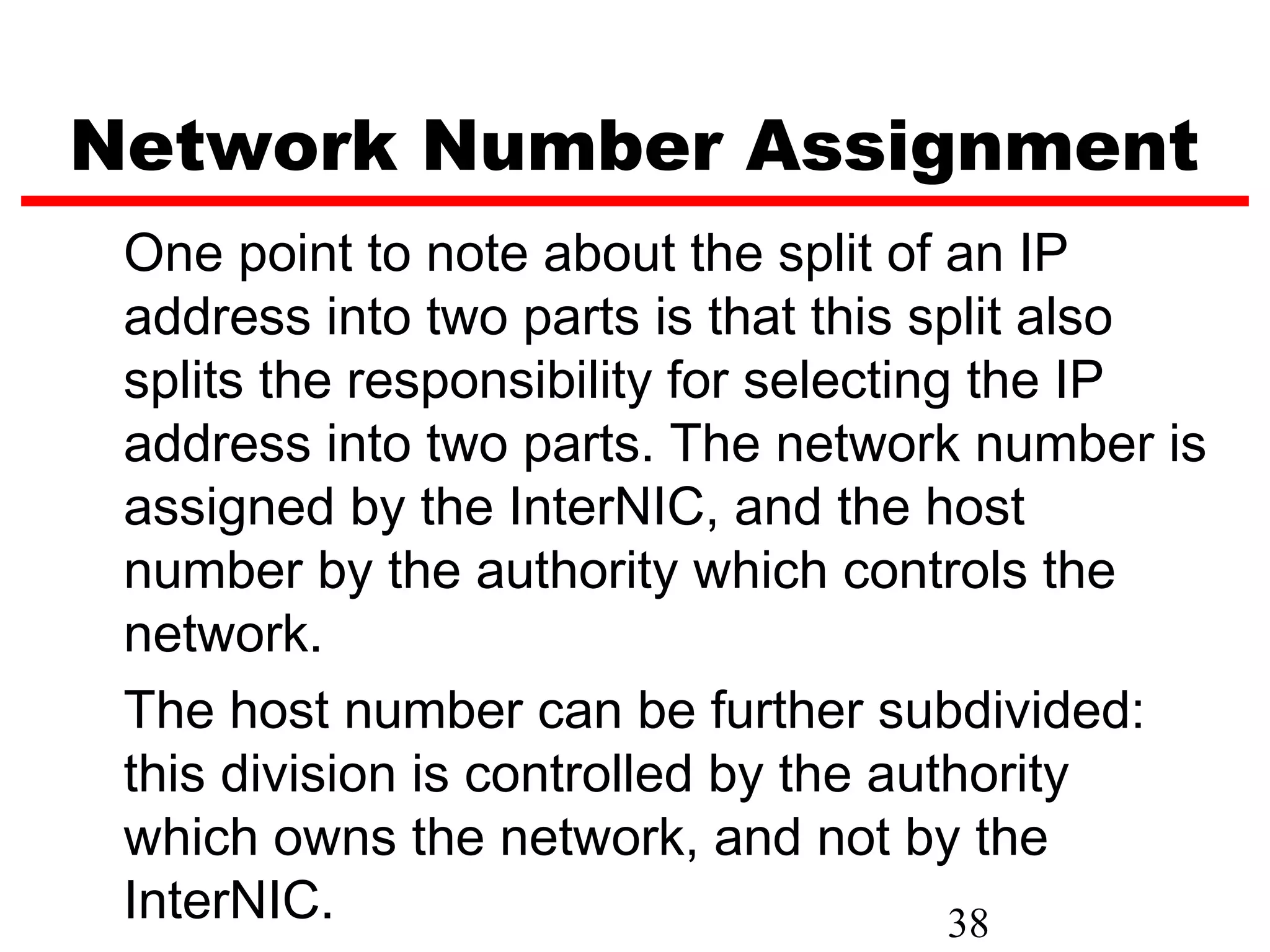 Network Number Assignment
 One point to note about the split of an IP
 address into two parts is that this split also
 splits the responsibility for selecting the IP
 address into two parts. The network number is
 assigned by the InterNIC, and the host
 number by the authority which controls the
 network.
 The host number can be further subdivided:
 this division is controlled by the authority
 which owns the network, and not by the
 InterNIC.                              38
 