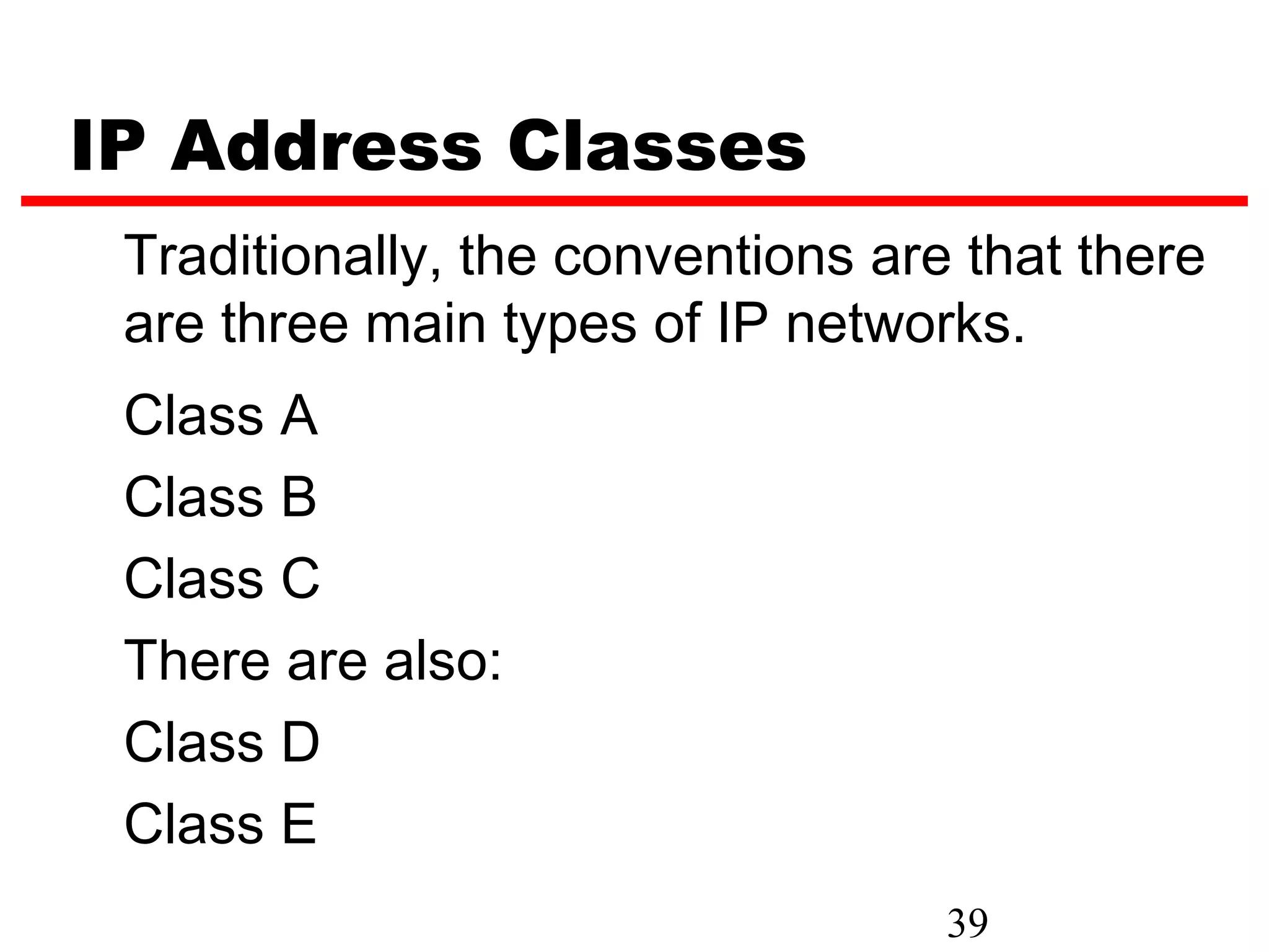 IP Address Classes
 Traditionally, the conventions are that there
 are three main types of IP networks.
 Class A
 Class B
 Class C
 There are also:
 Class D
 Class E
                                   39
 