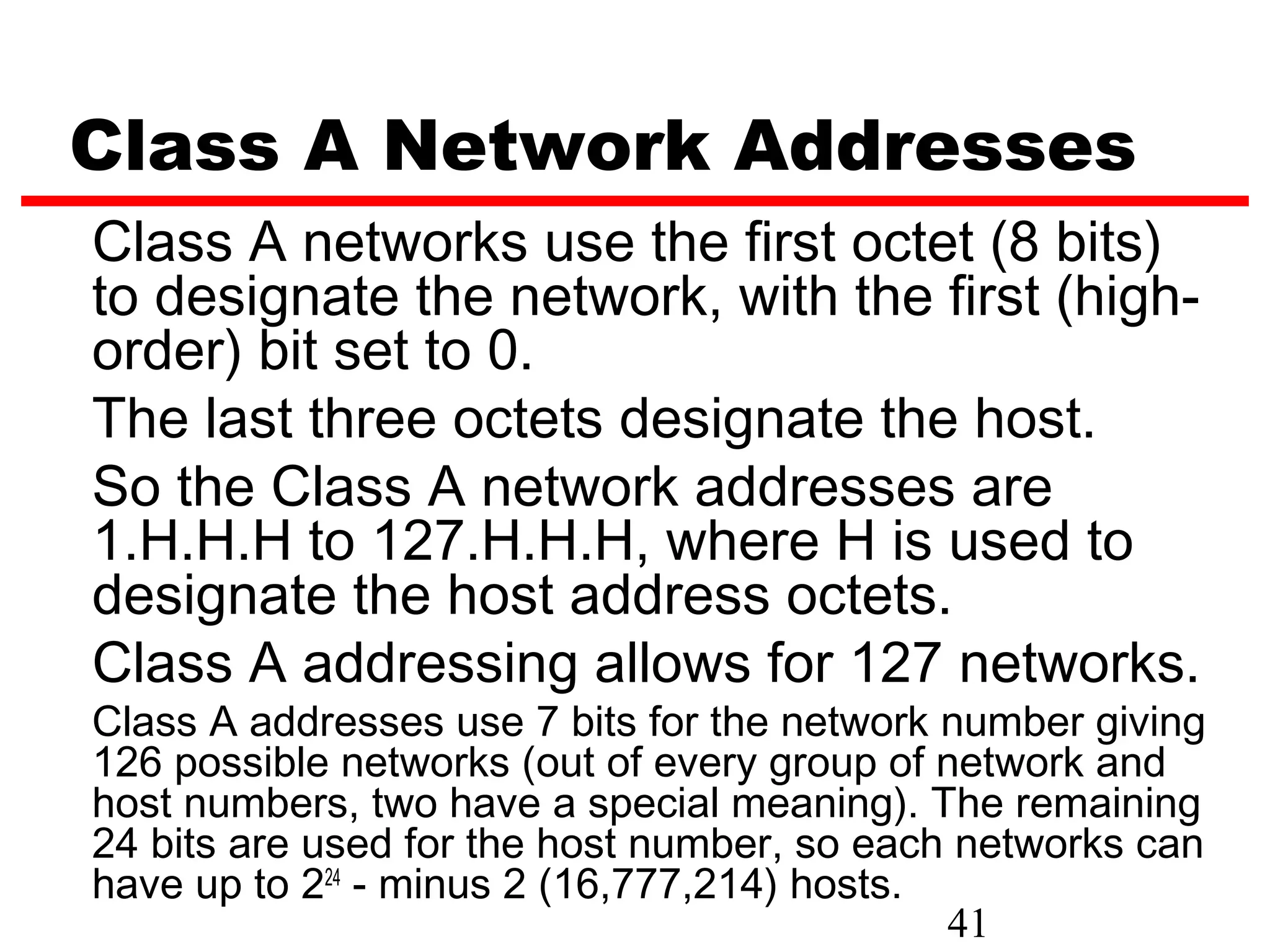 Class A Network Addresses
Class A networks use the first octet (8 bits)
to designate the network, with the first (high-
order) bit set to 0.
The last three octets designate the host.
So the Class A network addresses are
1.H.H.H to 127.H.H.H, where H is used to
designate the host address octets.
Class A addressing allows for 127 networks.
Class A addresses use 7 bits for the network number giving
126 possible networks (out of every group of network and
host numbers, two have a special meaning). The remaining
24 bits are used for the host number, so each networks can
have up to 224 - minus 2 (16,777,214) hosts.
                                             41
 
