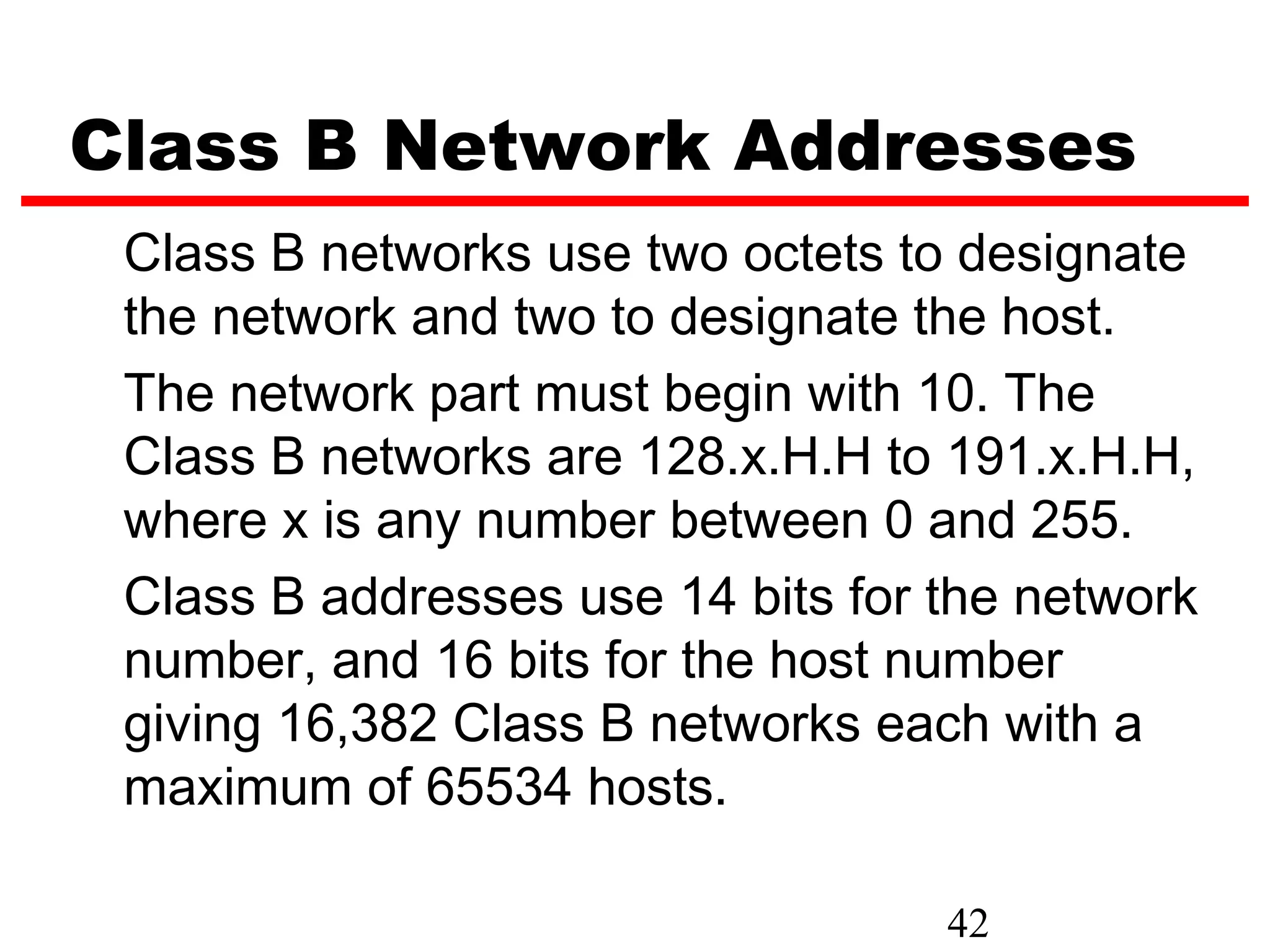 Class B Network Addresses
 Class B networks use two octets to designate
 the network and two to designate the host.
 The network part must begin with 10. The
 Class B networks are 128.x.H.H to 191.x.H.H,
 where x is any number between 0 and 255.
 Class B addresses use 14 bits for the network
 number, and 16 bits for the host number
 giving 16,382 Class B networks each with a
 maximum of 65534 hosts.

                                   42
 