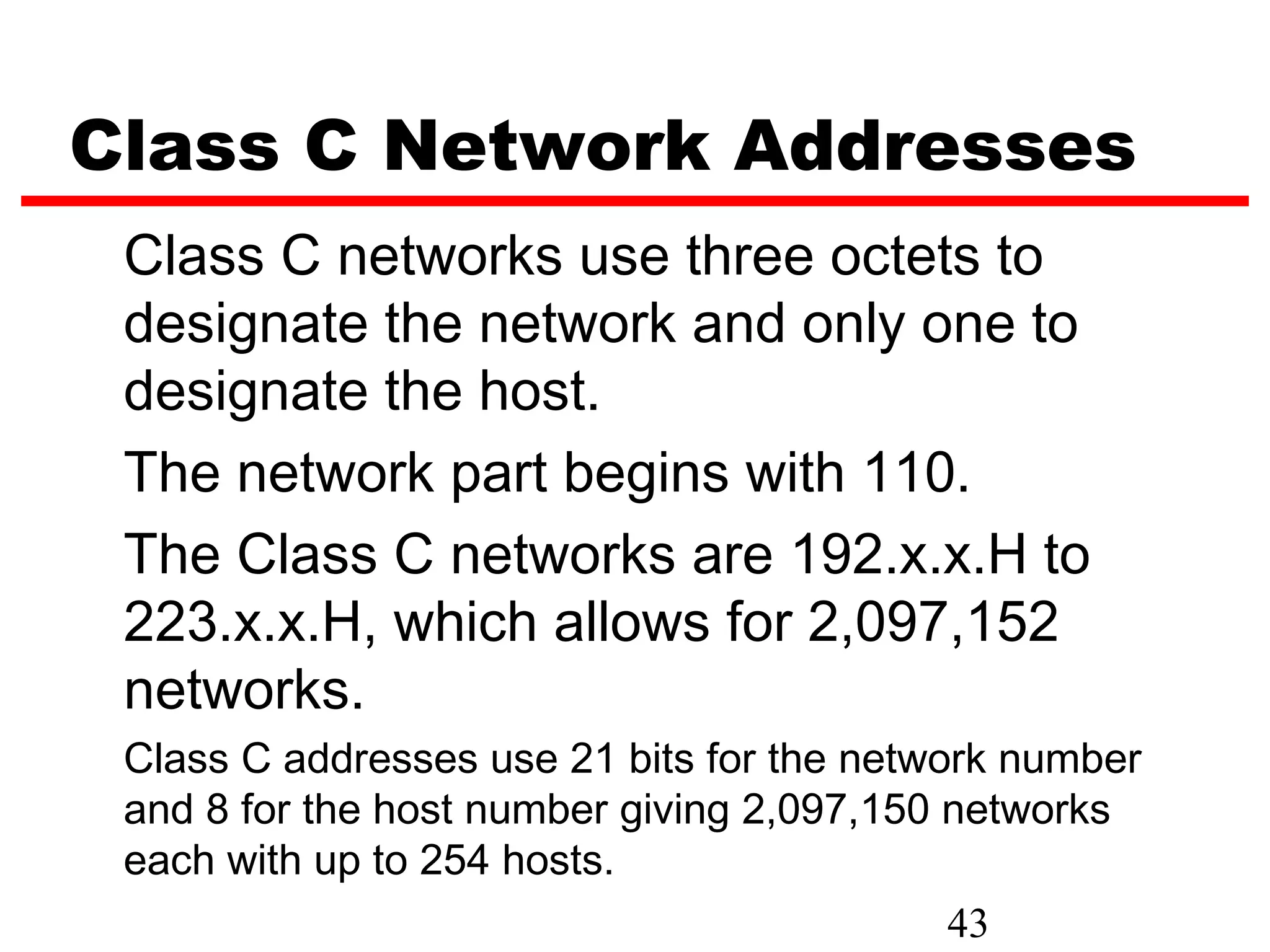 Class C Network Addresses
 Class C networks use three octets to
 designate the network and only one to
 designate the host.
 The network part begins with 110.
 The Class C networks are 192.x.x.H to
 223.x.x.H, which allows for 2,097,152
 networks.
 Class C addresses use 21 bits for the network number
 and 8 for the host number giving 2,097,150 networks
 each with up to 254 hosts.
                                            43
 