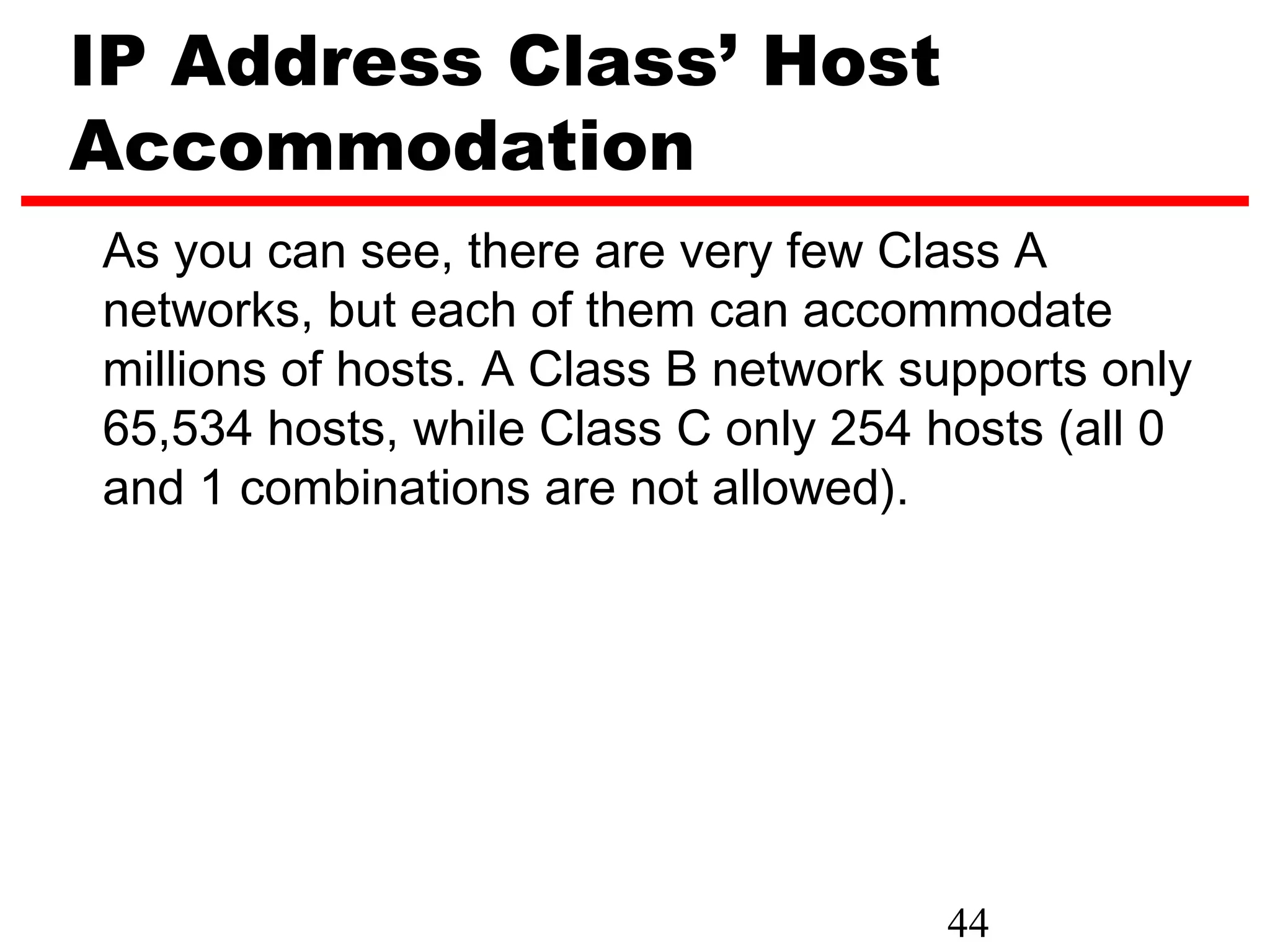 IP Address Class’ Host
Accommodation
As you can see, there are very few Class A
networks, but each of them can accommodate
millions of hosts. A Class B network supports only
65,534 hosts, while Class C only 254 hosts (all 0
and 1 combinations are not allowed).




                                      44
 