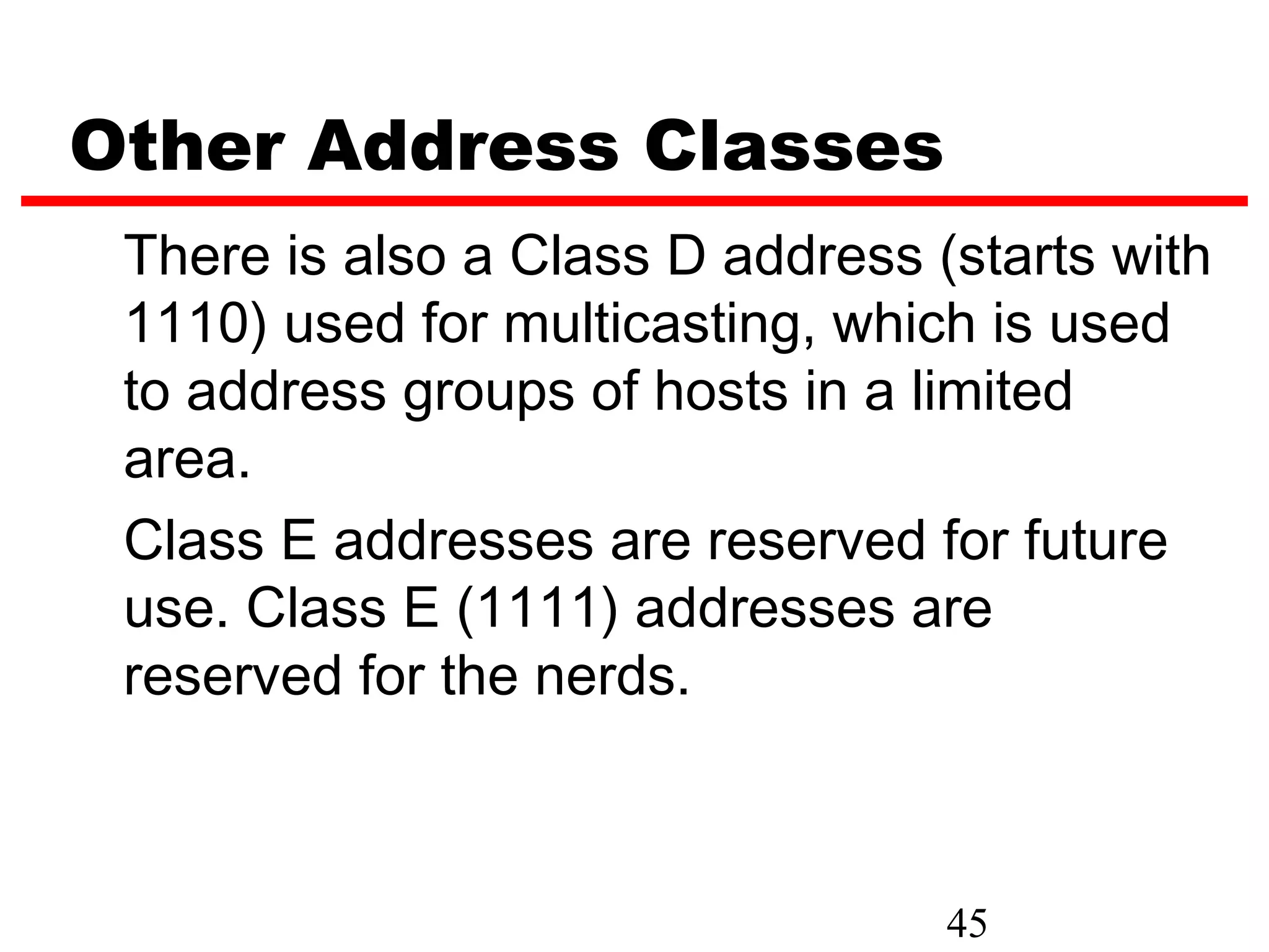 Other Address Classes
 There is also a Class D address (starts with
 1110) used for multicasting, which is used
 to address groups of hosts in a limited
 area.
 Class E addresses are reserved for future
 use. Class E (1111) addresses are
 reserved for the nerds.



                                  45
 