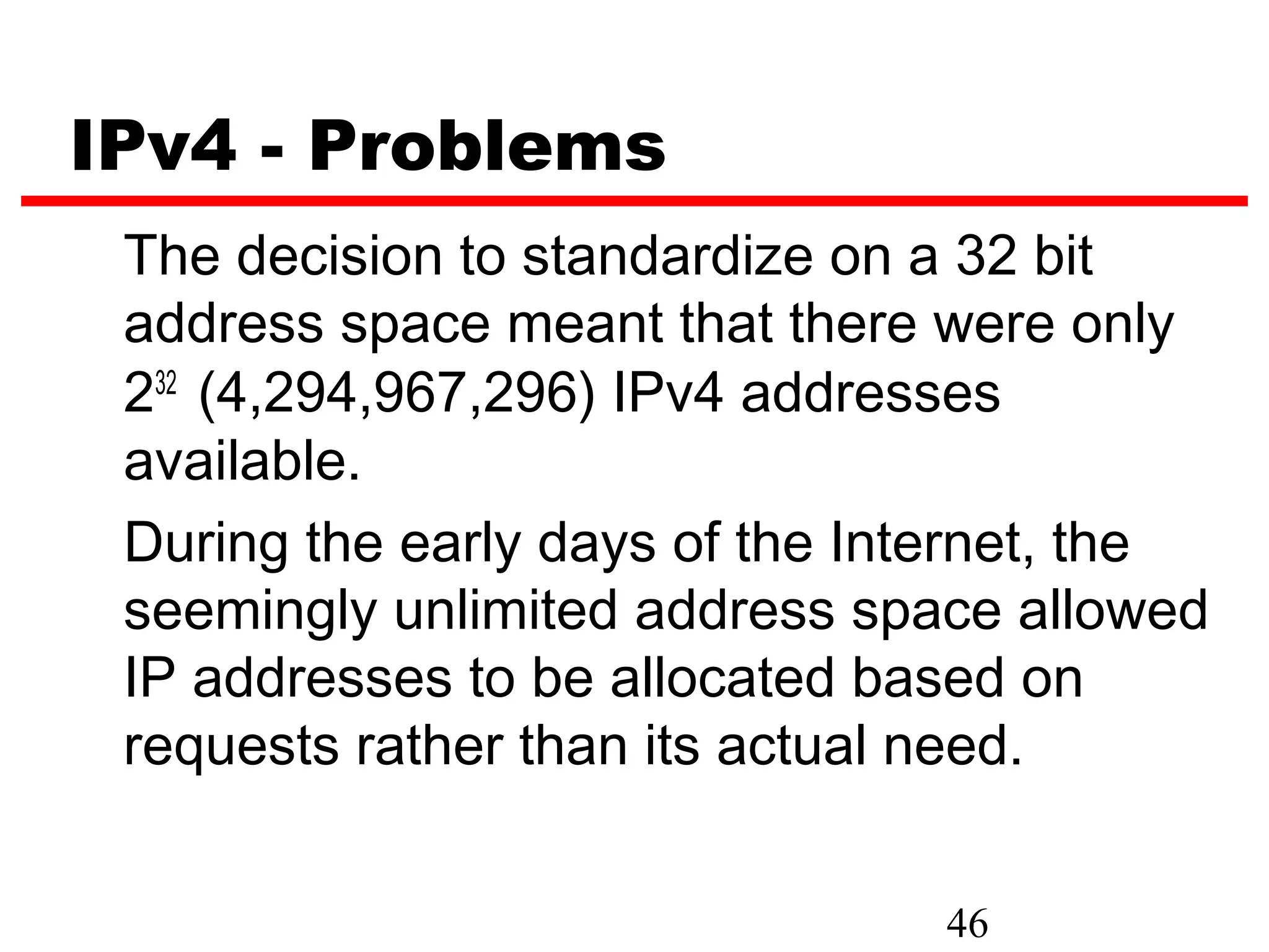 IPv4 - Problems
 The decision to standardize on a 32 bit
 address space meant that there were only
 232 (4,294,967,296) IPv4 addresses
 available.
 During the early days of the Internet, the
 seemingly unlimited address space allowed
 IP addresses to be allocated based on
 requests rather than its actual need.


                                46
 