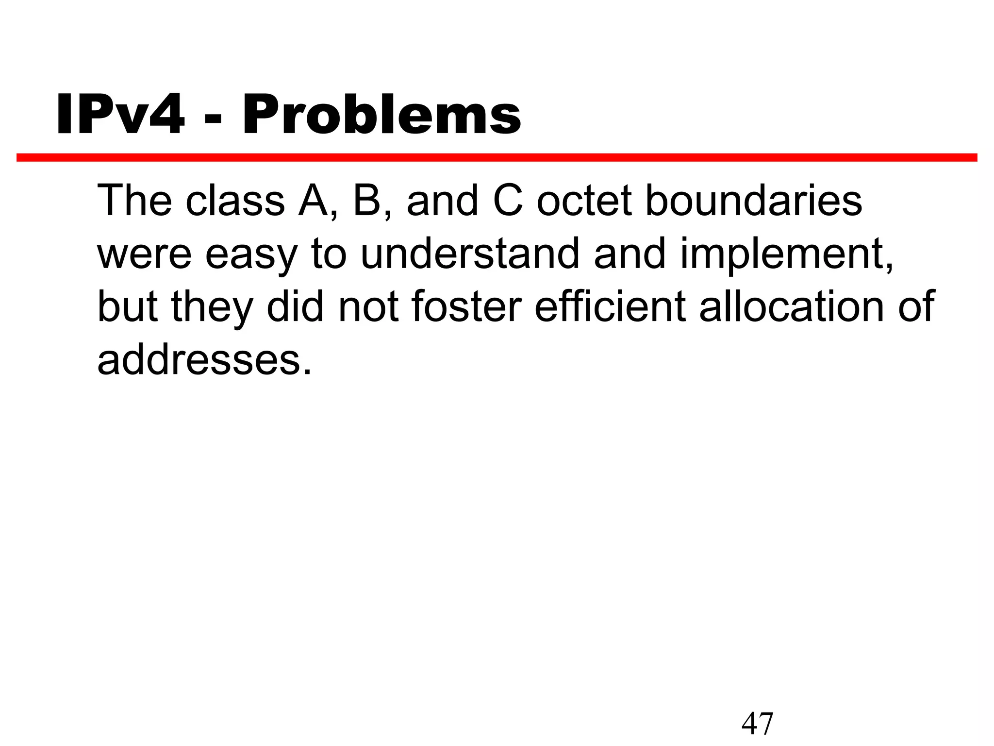 IPv4 - Problems
 The class A, B, and C octet boundaries
 were easy to understand and implement,
 but they did not foster efficient allocation of
 addresses.




                                     47
 