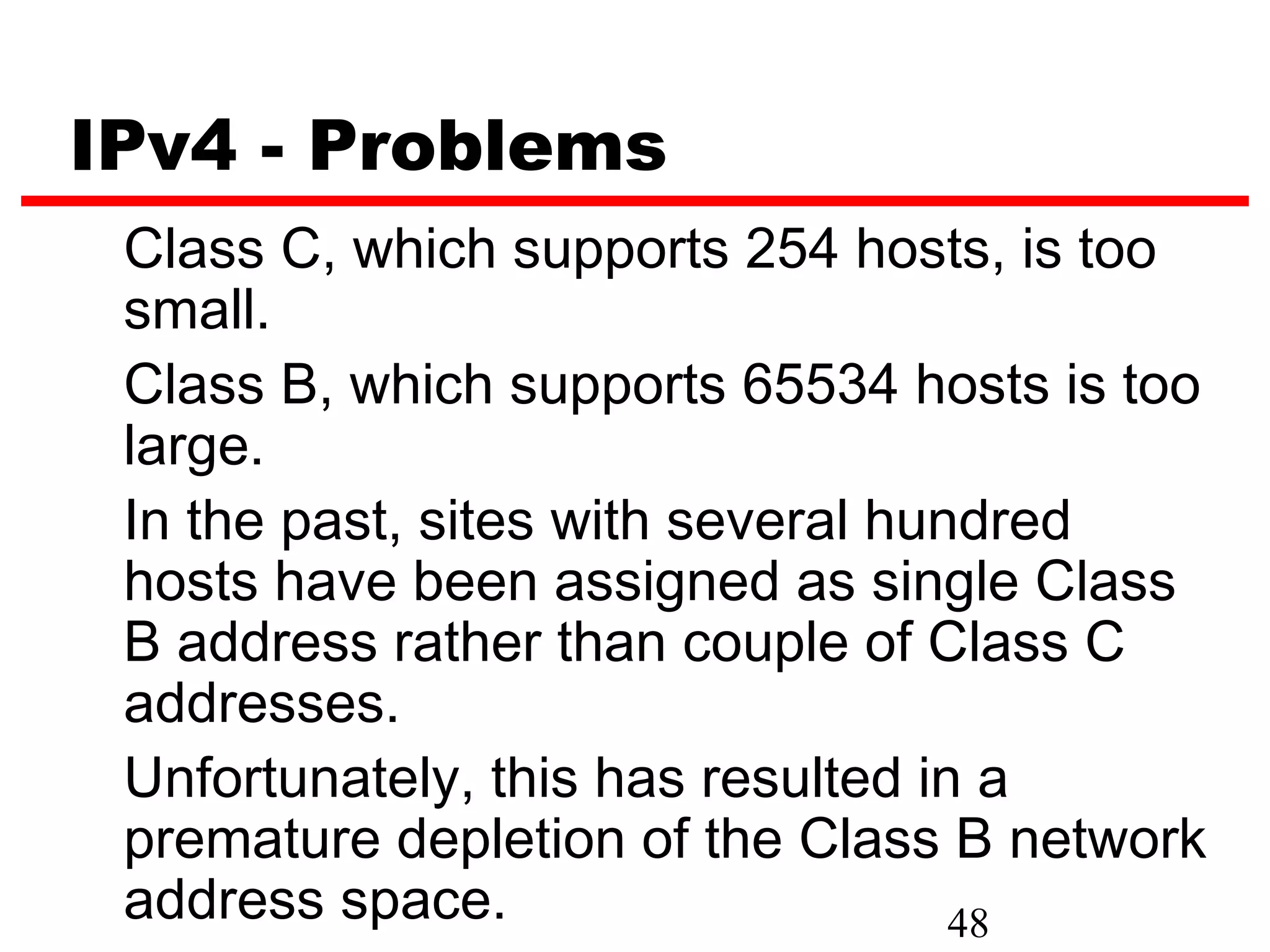 IPv4 - Problems
 Class C, which supports 254 hosts, is too
 small.
 Class B, which supports 65534 hosts is too
 large.
 In the past, sites with several hundred
 hosts have been assigned as single Class
 B address rather than couple of Class C
 addresses.
 Unfortunately, this has resulted in a
 premature depletion of the Class B network
 address space.                     48
 