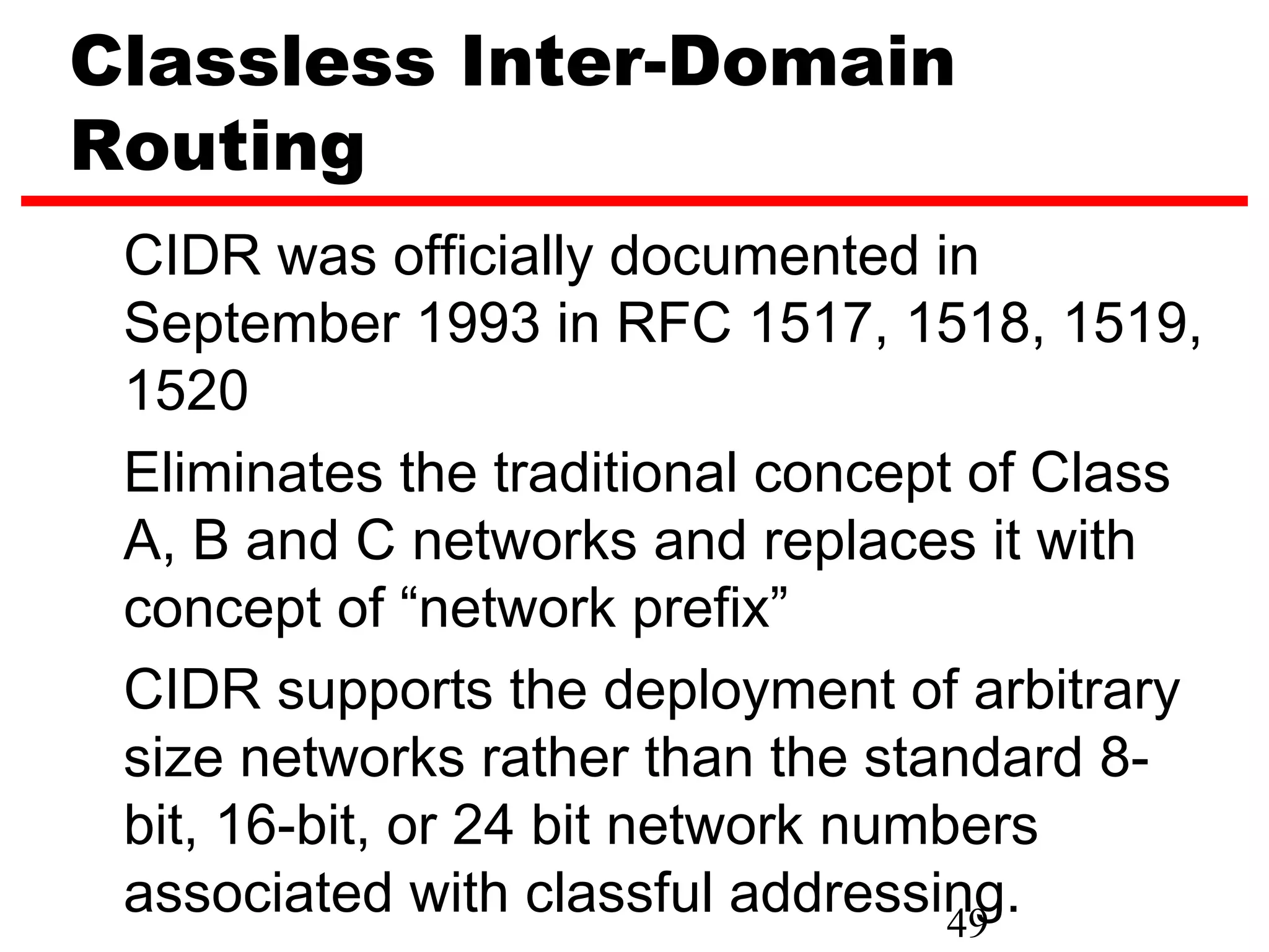 Classless Inter-Domain
Routing
 CIDR was officially documented in
 September 1993 in RFC 1517, 1518, 1519,
 1520
 Eliminates the traditional concept of Class
 A, B and C networks and replaces it with
 concept of “network prefix”
 CIDR supports the deployment of arbitrary
 size networks rather than the standard 8-
 bit, 16-bit, or 24 bit network numbers
 associated with classful addressing.
                                    49
 