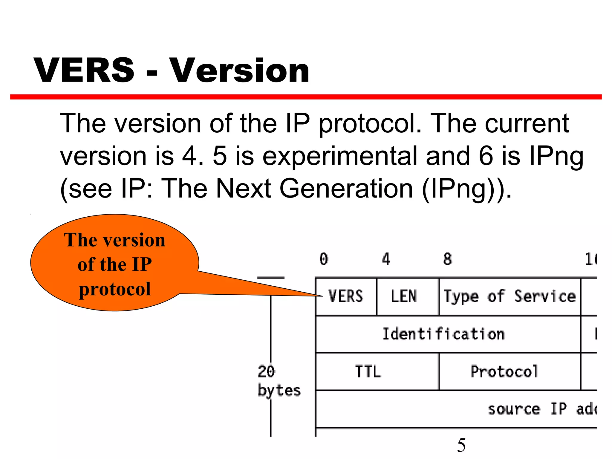 VERS - Version
 The version of the IP protocol. The current
 version is 4. 5 is experimental and 6 is IPng
 (see IP: The Next Generation (IPng)).
 The version
  of the IP
  protocol




                                   5
 