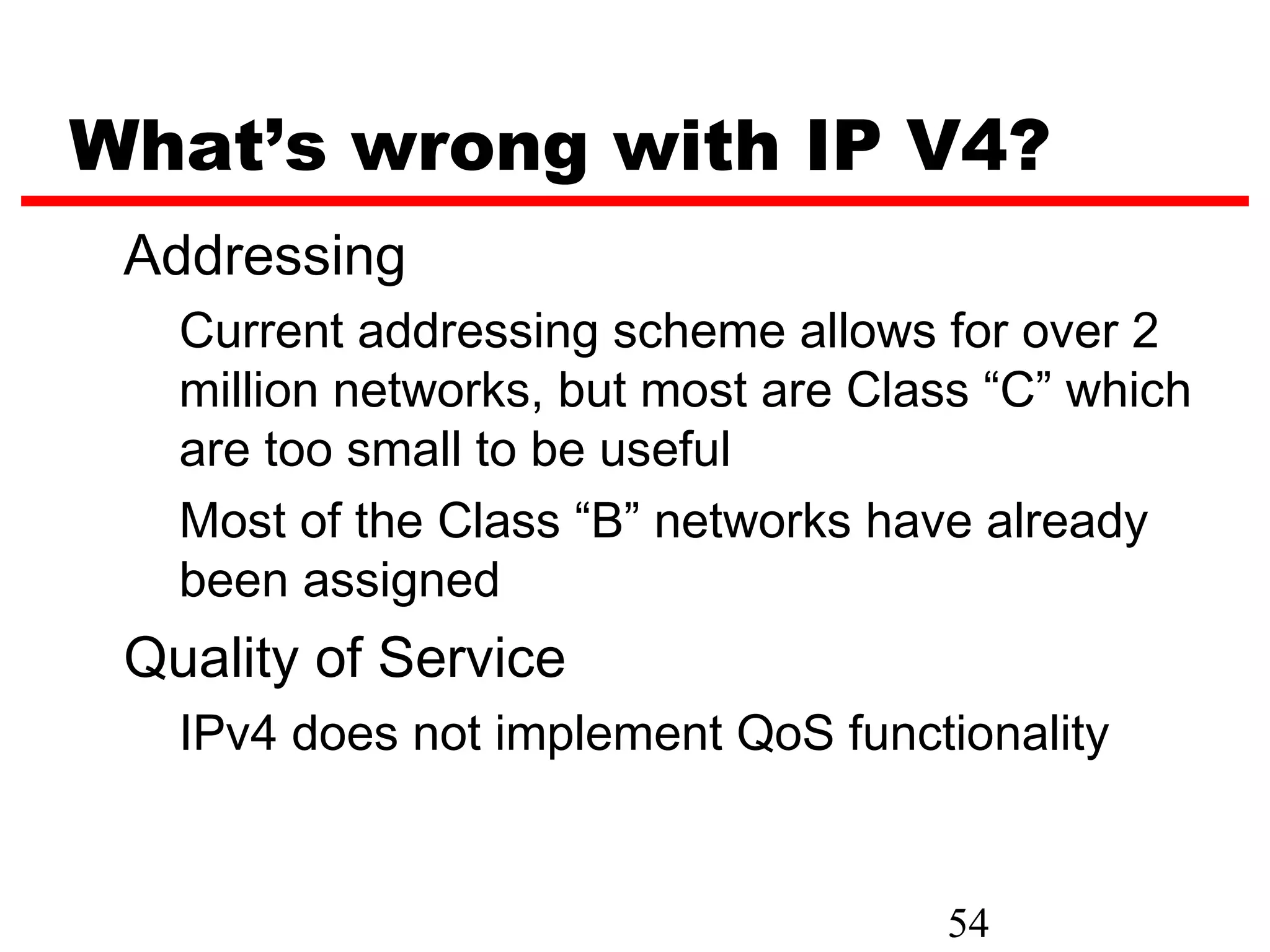 What’s wrong with IP V4?
 Addressing
   Current addressing scheme allows for over 2
   million networks, but most are Class “C” which
   are too small to be useful
   Most of the Class “B” networks have already
   been assigned
 Quality of Service
   IPv4 does not implement QoS functionality


                                     54
 