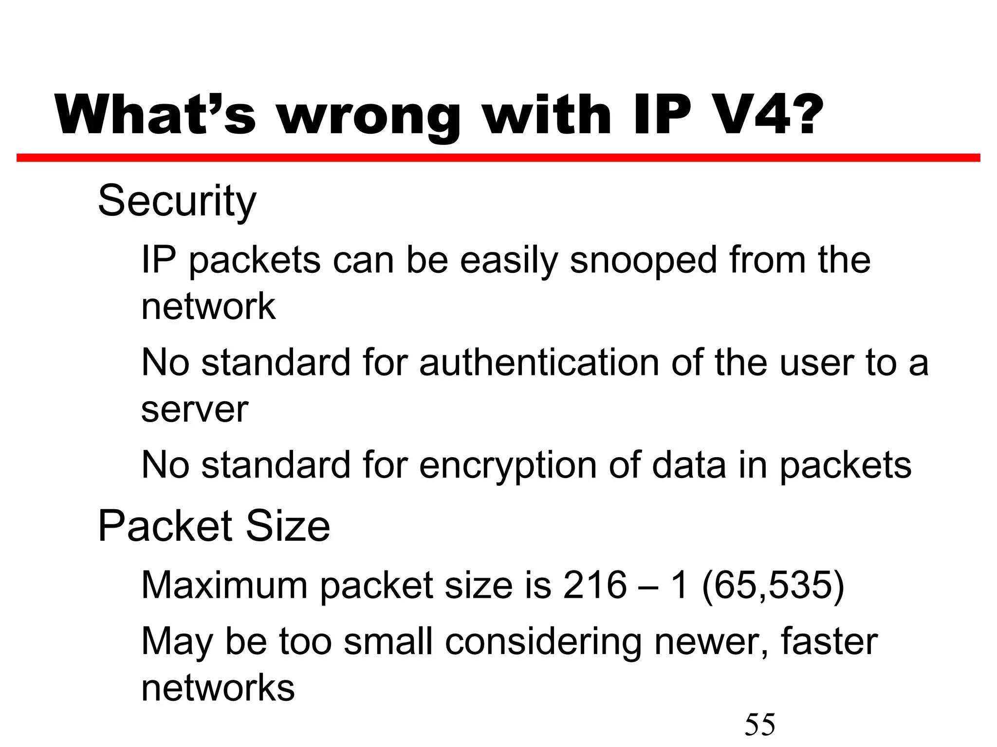 What’s wrong with IP V4?
 Security
   IP packets can be easily snooped from the
   network
   No standard for authentication of the user to a
   server
   No standard for encryption of data in packets
 Packet Size
   Maximum packet size is 216 – 1 (65,535)
   May be too small considering newer, faster
   networks
                                      55
 