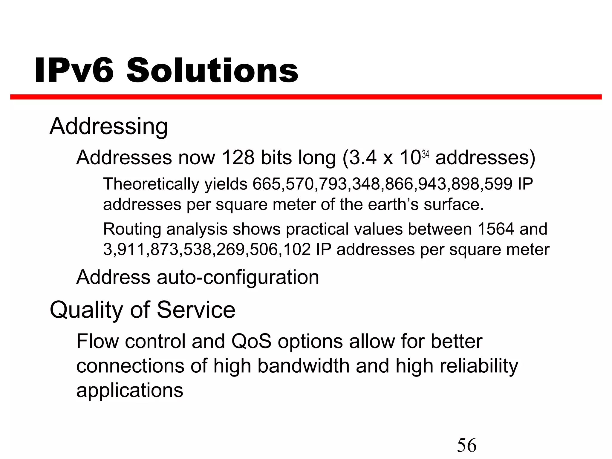 IPv6 Solutions
Addressing
  Addresses now 128 bits long (3.4 x 1034 addresses)
     Theoretically yields 665,570,793,348,866,943,898,599 IP
     addresses per square meter of the earth’s surface.
     Routing analysis shows practical values between 1564 and
     3,911,873,538,269,506,102 IP addresses per square meter
  Address auto-configuration
Quality of Service
  Flow control and QoS options allow for better
  connections of high bandwidth and high reliability
  applications

                                                 56
 