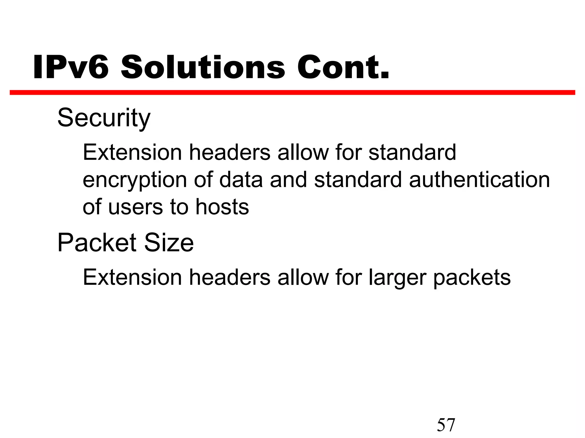 IPv6 Solutions Cont.
 Security
   Extension headers allow for standard
   encryption of data and standard authentication
   of users to hosts
 Packet Size
   Extension headers allow for larger packets




                                     57
 