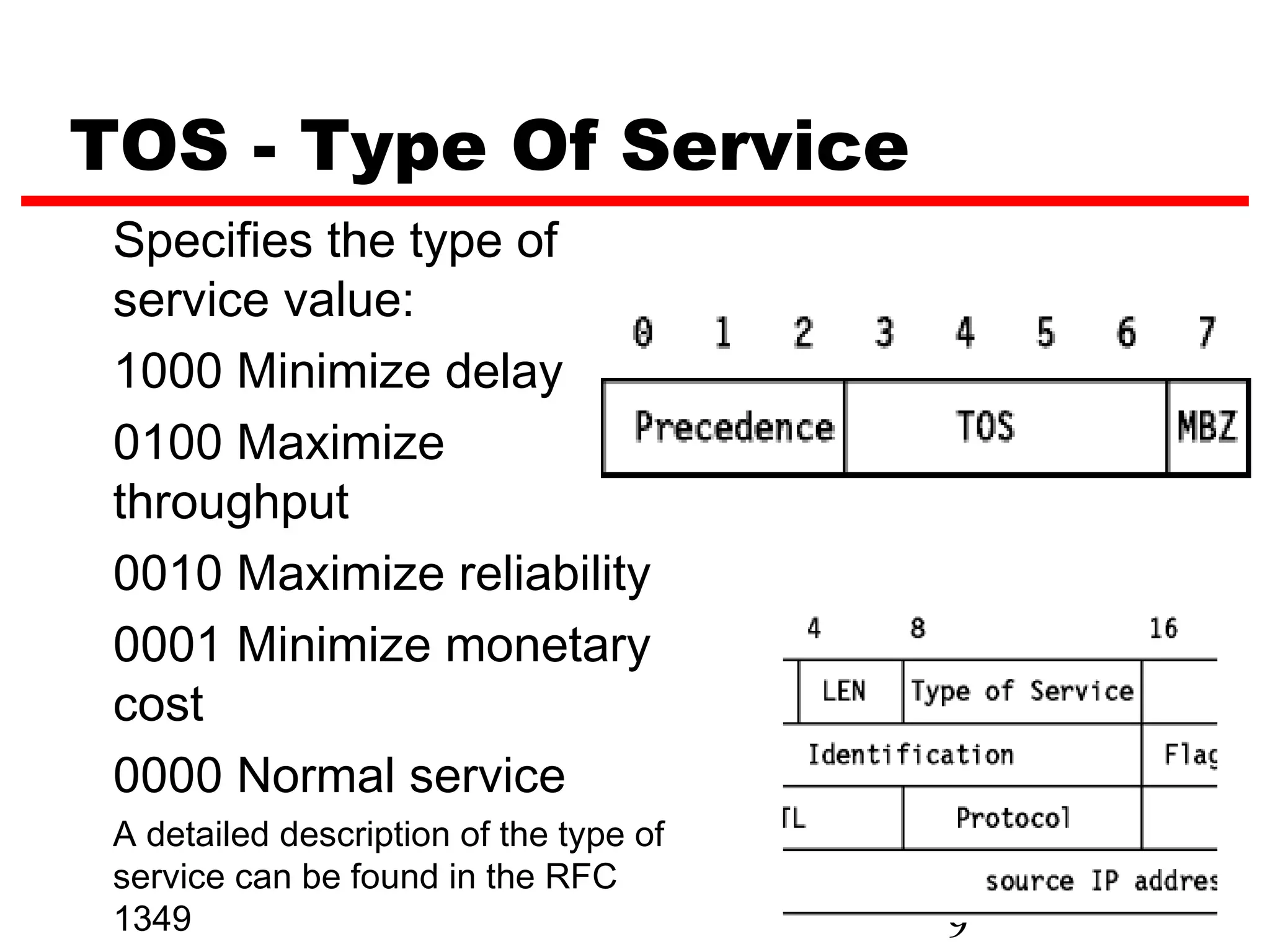 TOS - Type Of Service
 Specifies the type of
 service value:
 1000 Minimize delay
 0100 Maximize
 throughput
 0010 Maximize reliability
 0001 Minimize monetary
 cost
 0000 Normal service
 A detailed description of the type of
 service can be found in the RFC
 1349                                    9
 