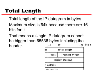 Total Length
 Total length of the IP datagram in bytes
 Maximum size is 64k because there are 16
 bits for it
 That means a single IP datagram cannot
 be bigger than 65536 bytes including the
 header




                               11
 