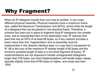 Why Fragment?
When an IP datagram travels from one host to another, it can cross
different physical networks. Physical networks have a maximum frame
size, called the Maximum Transmission Unit (MTU), which limits the length
of a datagram that can be placed in one physical frame. Therefore, a
scheme has been put in place to fragment long IP datagrams into smaller
ones, and to reassemble them at the destination host. IP requires that
each link has an MTU of at least 68 bytes, so if any network provides a
lower value than this, fragmentation and re-assembly must be
implemented in the network interface layer in a way that is transparent to
IP. 68 is the sum of the maximum IP header length of 60 bytes and the
minimum possible length of data in a non-final fragment (8 bytes). IP
implementations are not required to handle unfragmented datagrams
larger than 576 bytes, but most implementations will handle larger values,
typically slightly more than 8192 bytes or higher, and rarely less than
1500.
                                                        13
 
