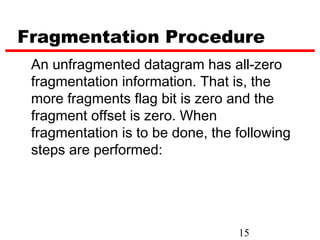 Fragmentation Procedure
 An unfragmented datagram has all-zero
 fragmentation information. That is, the
 more fragments flag bit is zero and the
 fragment offset is zero. When
 fragmentation is to be done, the following
 steps are performed:




                                  15
 