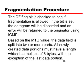 Fragmentation Procedure
 The DF flag bit is checked to see if
 fragmentation is allowed. If the bit is set,
 the datagram will be discarded and an
 error will be returned to the originator using
 ICMP.
 Based on the MTU value, the data field is
 split into two or more parts. All newly
 created data portions must have a length
 which is a multiple of 8 bytes, with the
 exception of the last data portion.
                                    16
 