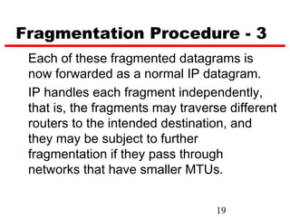 Fragmentation Procedure - 3
 Each of these fragmented datagrams is
 now forwarded as a normal IP datagram.
 IP handles each fragment independently,
 that is, the fragments may traverse different
 routers to the intended destination, and
 they may be subject to further
 fragmentation if they pass through
 networks that have smaller MTUs.


                                   19
 