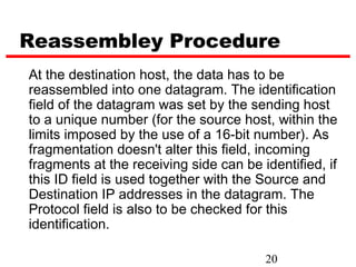 Reassembley Procedure
At the destination host, the data has to be
reassembled into one datagram. The identification
field of the datagram was set by the sending host
to a unique number (for the source host, within the
limits imposed by the use of a 16-bit number). As
fragmentation doesn't alter this field, incoming
fragments at the receiving side can be identified, if
this ID field is used together with the Source and
Destination IP addresses in the datagram. The
Protocol field is also to be checked for this
identification.

                                        20
 