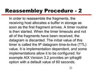 Reassembley Procedure - 2
 In order to reassemble the fragments, the
 receiving host allocates a buffer in storage as
 soon as the first fragment arrives. A timer routine
 is then started. When the timer timeouts and not
 all of the fragments have been received, the
 datagram is discarded. The initial value of this
 timer is called the IP datagram time-to-live (TTL)
 value. It is implementation dependent, and some
 implementations allow it to be configured; for
 example AIX Version 3.2 provides an ipfragttl
 option with a default value of 60 seconds.
                                        21
 