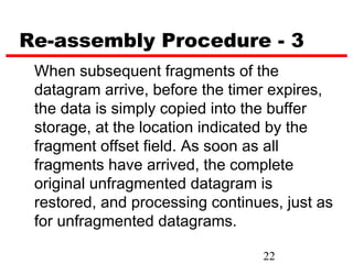 Re-assembly Procedure - 3
 When subsequent fragments of the
 datagram arrive, before the timer expires,
 the data is simply copied into the buffer
 storage, at the location indicated by the
 fragment offset field. As soon as all
 fragments have arrived, the complete
 original unfragmented datagram is
 restored, and processing continues, just as
 for unfragmented datagrams.

                                 22
 