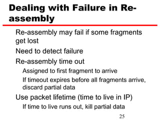 Dealing with Failure in Re-
assembly
 Re-assembly may fail if some fragments
 get lost
 Need to detect failure
 Re-assembly time out
   Assigned to first fragment to arrive
   If timeout expires before all fragments arrive,
   discard partial data
 Use packet lifetime (time to live in IP)
   If time to live runs out, kill partial data
                                           25
 